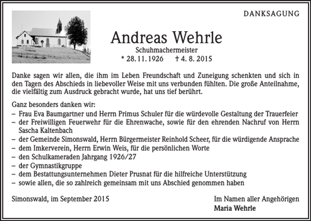 <p>DANKSAGUNG</p><p>Andreas Wehrle<br />Schuhmachermeister<br />* 28. 11. 1926<br />† 4. 8. 2015</p><p>Danke sagen wir allen, die ihm im Leben Freundschaft und Zuneigung schenkten und sich in<br />den Tagen des Abschieds in liebevoller Weise mit uns verbunden fühlten. Die große Anteilnahme,<br />die vielfältig zum Ausdruck gebracht wurde, hat uns tief berührt.<br />Ganz besonders danken wir:<br />– Frau Eva Baumgartner und Herrn Primus Schuler für die würdevolle Gestaltung der Trauerfeier<br />– der Freiwilligen Feuerwehr für die Ehrenwache, sowie für den ehrenden Nachruf von Herrn­<br />Sascha Kaltenbach<br />– der Gemeinde Simonswald, Herrn Bürgermeister Reinhold Scheer, für die würdigende Ansprache<br />– dem Imkerverein, Herrn Erwin Weis, für die persönlichen Worte<br />– den Schulkameraden Jahrgang 1926/27<br />– der Gymnastikgruppe<br />– dem Bestattungsunternehmen Dieter Prusnat für die hilfreiche Unterstützung<br />– sowie allen, die so zahlreich gemeinsam mit uns Abschied genommen haben<br />Simonswald, im September 2015</p><p>Im Namen aller Angehörigen<br />Maria Wehrle</p>