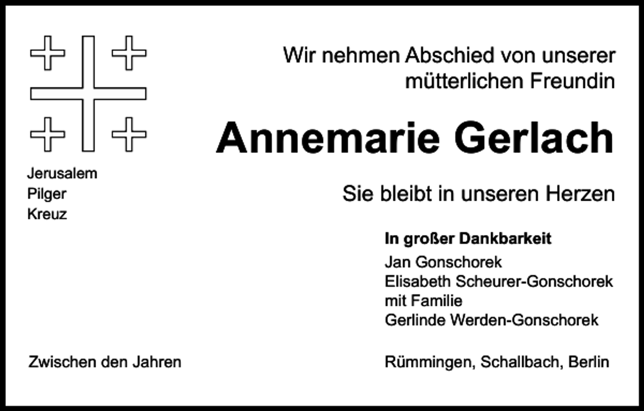 <p>Wir nehmen Abschied von unserer<br />mütterlichen Freundin</p><p>Jerusalem<br />Pilger<br />Kreuz</p><p>Annemarie Gerlach<br />Sie bleibt in unseren Herzen<br />In großer Dankbarkeit<br />Jan Gonschorek<br />Elisabeth Scheurer-Gonschorek<br />mit Familie<br />Gerlinde Werden-Gonschorek</p><p>Zwischen den Jahren</p><p>Rümmingen, Schallbach, Berlin</p>
