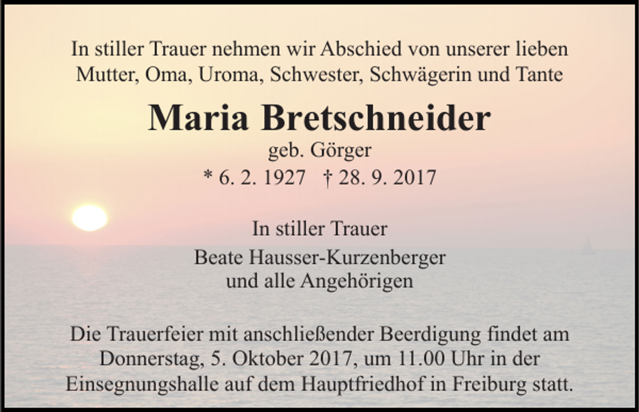 <p>lieben<br />IInn stiller<br />still er Trauer<br />Tr a u er nehmen<br />n e h m e n wir<br />wir Abschied<br />A bs c hi e d von<br />v o n unserer<br />u ns er er li<br />e be n<br />MMutter,<br />utt er, OOma,<br />m a, UrUroma,<br />o m a, S Schwester,<br />c h w est er, SSchwägerin<br />c h w ä g eri n uund<br />n d TTante<br />a nt e</p><p>MMaria<br />a ri a BBretschneider<br />r ets c h n ei d e r<br />ggeb.<br />e b. Görger<br />G ör g er<br />** 6.<br />6. 2.<br />2. 11927<br />9 2 7 †† 228.<br />8. 9.<br />9. 22</p><p>IInn stiller<br />still er Trauer<br />Tr a u er<br />BBeate<br />e at e Hausser-Kurzenberger<br />H a uss er- K ur z e n b er g er<br />u n d all<br />e Angehörigen<br />A n g e h öri g e n<br />und<br />alle<br />Die<br />Di<br />e TrTrauerfeier<br />a u erf ei er mit<br />mit aanschließender<br />ns c h li e ß e n d er Beerdigung<br />B e er di g u n g findet<br />fi n det aamm<br />DDonnerstag,<br />o n n erst a g, 5.5. OOktober<br />kt o b er 22017,<br />0 1 7, uum<br />m 111.00<br />1. Uhr<br />U hr iin<br />n dder<br />er<br />Ei<br />ns e g n u n gs h all e aauf<br />uf ddem<br />e m Hauptfriedhof<br />H a u ptfri e d h of in<br />i n Freiburg<br />Fr ei b urg ststatt.<br />att.<br />Einsegnungshalle</p>