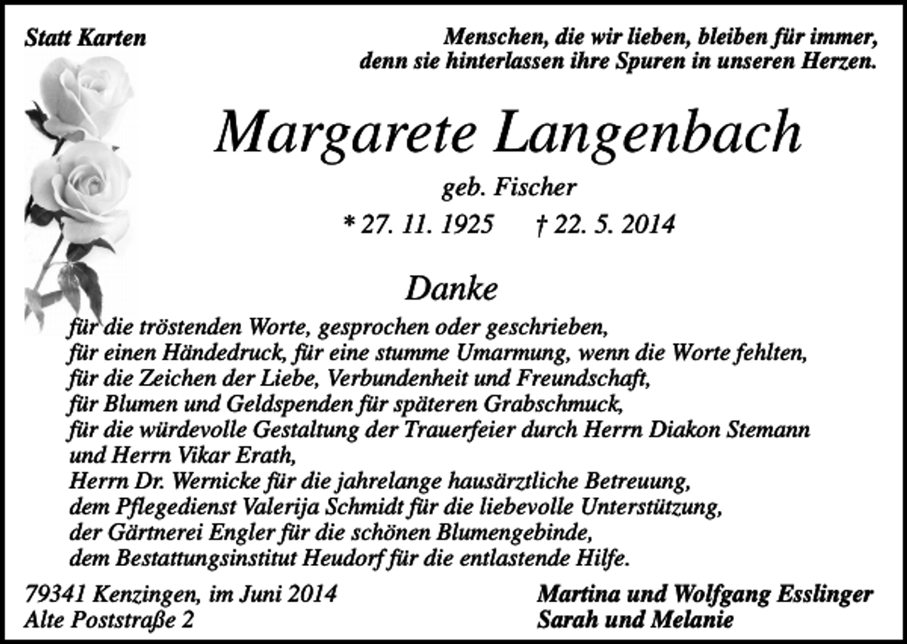 <p>Statt Karten</p><p>Menschen, die wir lieben, bleiben für immer,<br />denn sie hinterlassen ihre Spuren in unseren Herzen.</p><p>Margarete Langenbach<br />geb. Fischer<br />* 27. 11. 1925 † 22. 5. 2014</p><p>Danke<br />für die tröstenden Worte, gesprochen oder geschrieben,<br />für einen Händedruck, für eine stumme Umarmung, wenn die Worte fehlten,<br />für die Zeichen der Liebe, Verbundenheit und Freundschaft,<br />für Blumen und Geldspenden für späteren Grabschmuck,<br />für die würdevolle Gestaltung der Trauerfeier durch Herrn Diakon Stemann<br />und Herrn Vikar Erath,<br />Herrn Dr. Wernicke für die jahrelange hausärztliche Betreuung,<br />dem Pflegedienst Valerija Schmidt für die liebevolle Unterstützung,<br />der Gärtnerei Engler für die schönen Blumengebinde,<br />dem Bestattungsinstitut Heudorf für die entlastende Hilfe.<br />79341 Kenzingen, im Juni 2014<br />Martina und Wolfgang Esslinger<br />Alte Poststraße 2<br />Sarah und Melanie</p>