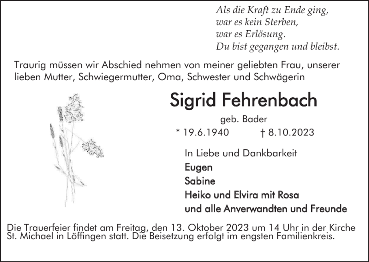 <p>Als die Kraft zu Ende ging,<br />war es kein Sterben,<br />war es Erlösung.<br />Du bist gegangen und bleibst.<br />Traurig müssen wir Abschied nehmen von meiner geliebten Frau, unserer<br />lieben Mutter, Schwiegermutter, Oma, Schwester und Schwägerin</p><p>Sigrid Fehrenbach<br />geb. Bader<br />* 19.6.1940<br />† 8.10.2023</p><p>In Liebe und Dankbarkeit<br />Eugen<br />Sabine<br />Heiko und Elvira mit Rosa<br />und alle Anverwandten und Freunde<br />Die Trauerfeier findet am Freitag, den 13. Oktober 2023 um 14 Uhr in der Kirche<br />St. Michael in Löffingen statt. Die Beisetzung erfolgt im engsten Familienkreis.</p>