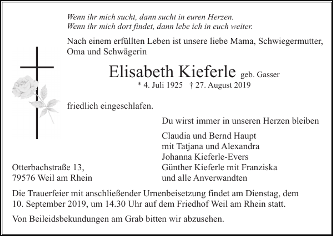 <p>Wenn ihr mich sucht, dann sucht in euren Herzen.<br />Wenn ihr mich dort findet, dann lebe ich in euch weiter.</p><p>Nach einem erfüllten Leben ist unsere liebe Mama, Schwiegermutter,<br />Oma und Schwägerin</p><p>Elisabeth Kieferle geb. Gasser<br />* 4. Juli 1925 † 27. August 2019</p><p>friedlich eingeschlafen.<br />Du wirst immer in unseren Herzen bleiben</p><p>Otterbachstraße 13,<br />79576 Weil am Rhein</p><p>Claudia und Bernd Haupt<br />mit Tatjana und Alexandra<br />Johanna Kieferle-Evers<br />Günther Kieferle mit Franziska<br />und alle Anverwandten</p><p>Die Trauerfeier mit anschließender Urnenbeisetzung findet am Dienstag, dem<br />10. September 2019, um 14.30 Uhr auf dem Friedhof Weil am Rhein statt.<br />Von Beileidsbekundungen am Grab bitten wir abzusehen.</p>