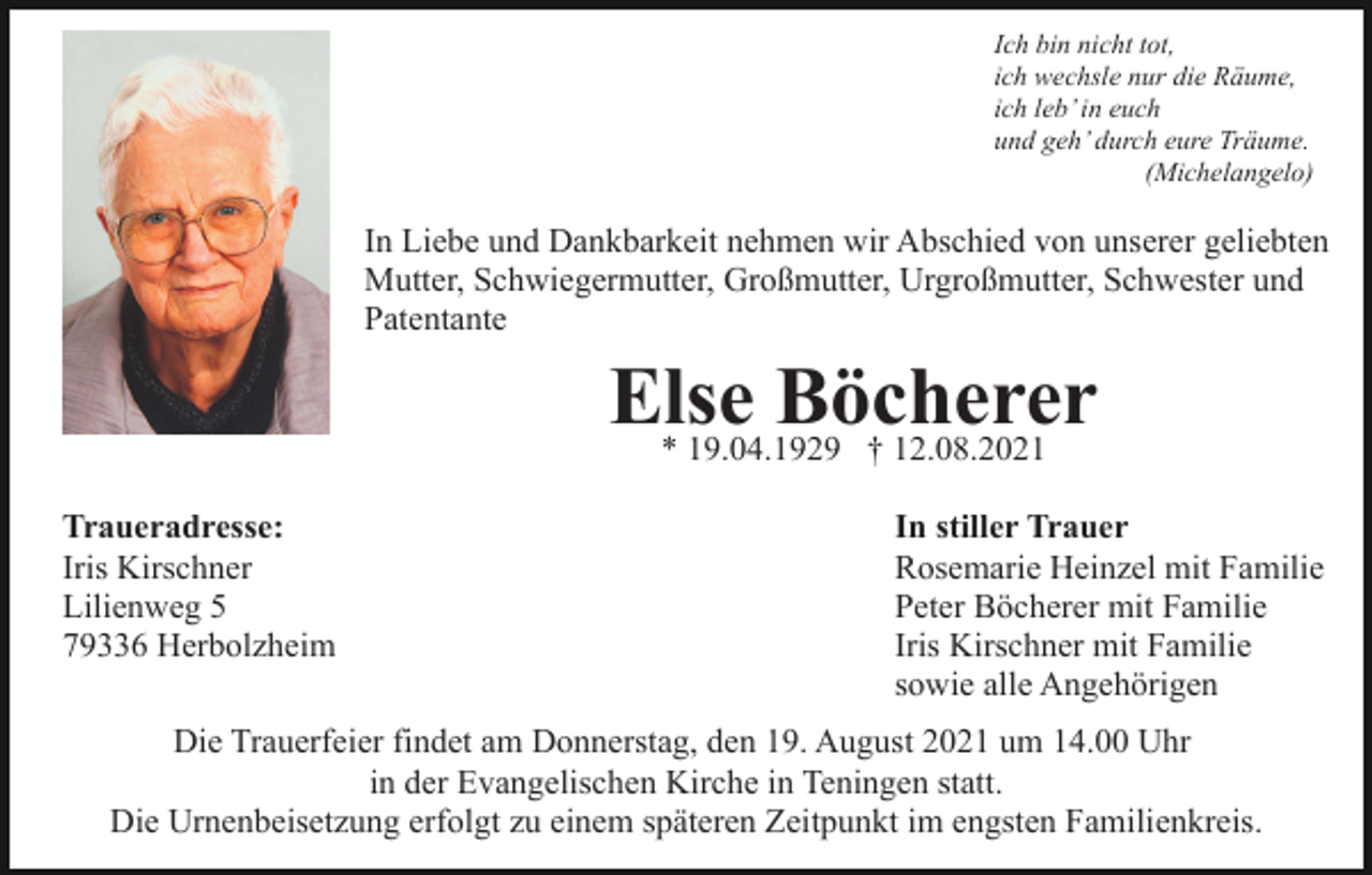 <p>Ich bin nicht tot,<br />ich wechsle nur die Räume,<br />ich leb’ in euch<br />und geh’ durch eure Träume.<br />(Michelangelo)</p><p>In Liebe und Dankbarkeit nehmen wir Abschied von unserer geliebten<br />Mutter, Schwiegermutter, Großmutter, Urgroßmutter, Schwester und<br />Patentante</p><p>Else<br />Böcherer<br />* 19.04.1929 † 12.08.2021<br />Traueradresse:<br />Iris Kirschner<br />Lilienweg 5<br />79336 Herbolzheim</p><p>In stiller Trauer<br />Rosemarie Heinzel mit Familie<br />Peter Böcherer mit Familie<br />Iris Kirschner mit Familie<br />sowie alle Angehörigen</p><p>Die Trauerfeier findet am Donnerstag, den 19. August 2021 um 14.00 Uhr<br />in der Evangelischen Kirche in Teningen statt.<br />Die Urnenbeisetzung erfolgt zu einem späteren Zeitpunkt im engsten Familienkreis.</p>