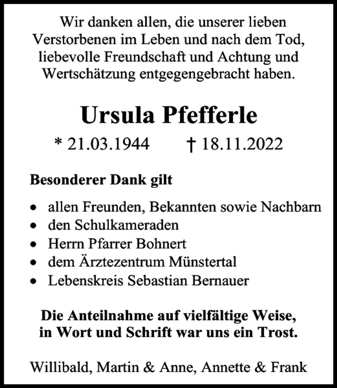 <p>Wir danken allen, die unserer lieben<br />Verstorbenen im Leben und nach dem Tod,<br />liebevolle Freundschaft und Achtung und<br />Wertschätzung entgegengebracht haben.</p><p>Ursula Pfefferle<br />* 21.03.1944</p><p>† 18.11.2022</p><p>Besonderer Dank gilt<br />•<br />•<br />•<br />•<br />•</p><p>allen Freunden, Bekannten sowie Nachbarn<br />den Schulkameraden<br />Herrn Pfarrer Bohnert<br />dem Ärztezentrum Münstertal<br />Lebenskreis Sebastian Bernauer<br />Die Anteilnahme auf vielfältige Weise,<br />in Wort und Schrift war uns ein Trost.</p><p>Willibald, Martin &amp; Anne, Annette &amp; Frank</p>