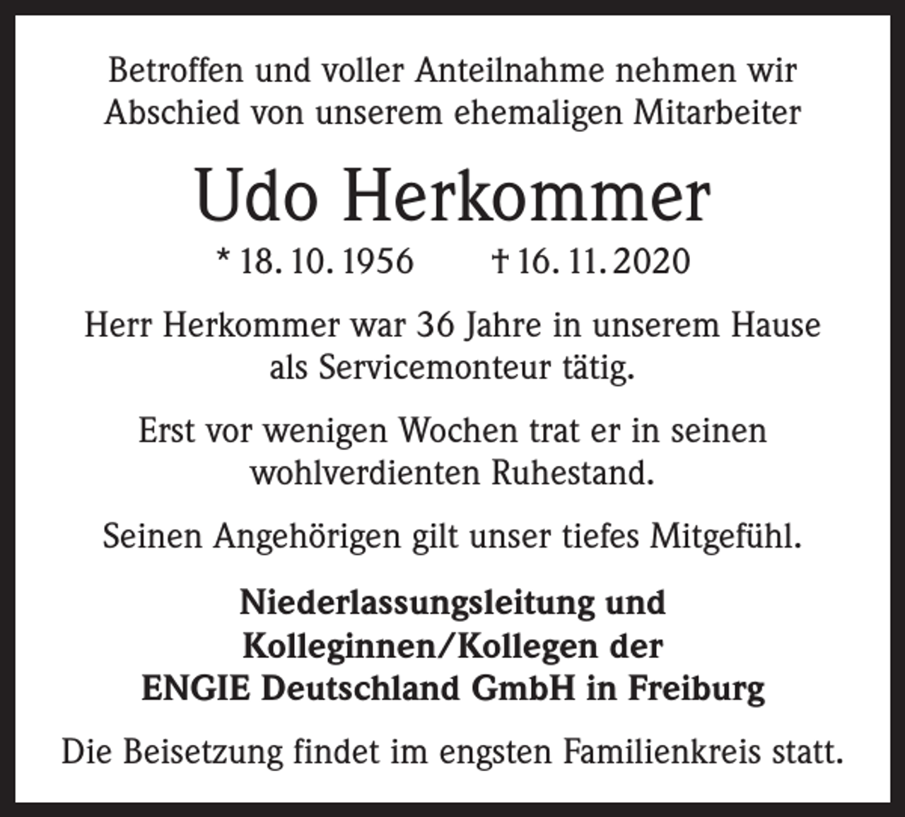 <p>Betroffen und voller Anteilnahme nehmen wir<br />Abschied von unserem ehemaligen Mitarbeiter</p><p>Udo Herkommer<br />* 18. 10. 1956 † 16. 11. 2020</p><p>Herr Herkommer war 36 Jahre in unserem Hause<br />als Servicemonteur tätig.<br />Erst vor wenigen Wochen trat er in seinen<br />wohlverdienten Ruhestand.<br />Seinen Angehörigen gilt unser tiefes Mitgefühl.<br />Niederlassungsleitung und<br />Kolleginnen/Kollegen der<br />ENGIE Deutschland GmbH in Freiburg<br />Die Beisetzung findet im engsten Familienkreis statt.</p>