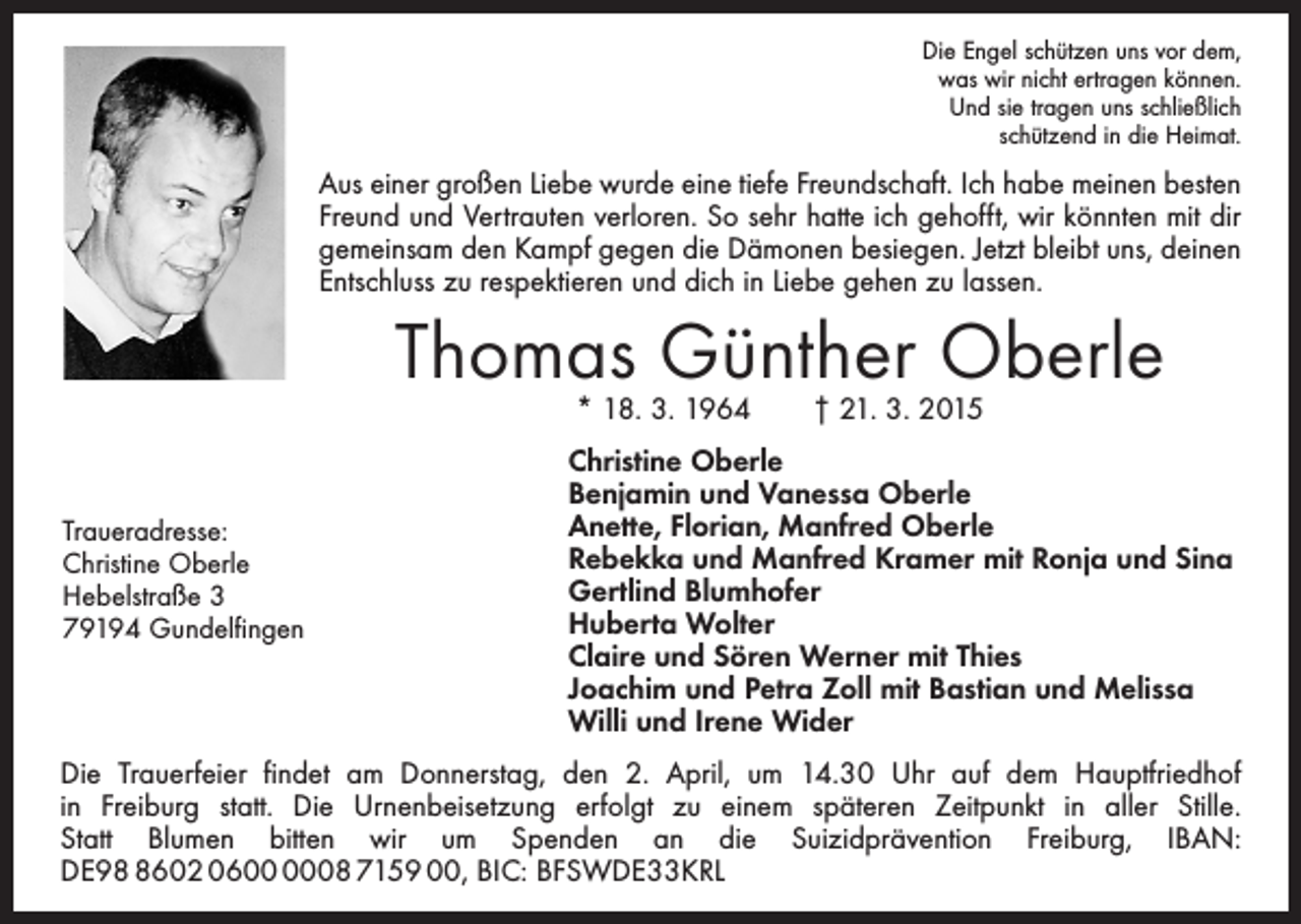 <p>Die Engel schützen uns vor dem,<br />was wir nicht ertragen können.<br />Und sie tragen uns schließlich<br />schützend in die Heimat.</p><p>Aus einer großen Liebe wurde eine tiefe Freundschaft. Ich habe meinen besten<br />Freund und Vertrauten verloren. So sehr hatte ich gehofft, wir könnten mit dir<br />gemeinsam den Kampf gegen die Dämonen besiegen. Jetzt bleibt uns, deinen<br />Entschluss zu respektieren und dich in Liebe gehen zu lassen.</p><p>Thomas Günther Oberle<br />* 18. 3. 1964 † 21. 3. 2015</p><p>Traueradresse:<br />Christine Oberle<br />Hebelstraße 3<br />79194 Gundelfingen</p><p>Christine Oberle<br />Benjamin und Vanessa Oberle<br />Anette, Florian, Manfred Oberle<br />Rebekka und Manfred Kramer mit Ronja und Sina<br />Gertlind Blumhofer<br />Huberta Wolter<br />Claire und Sören Werner mit Thies<br />Joachim und Petra Zoll mit Bastian und Melissa<br />Willi und Irene Wider</p><p>Die Trauerfeier findet am Donnerstag, den 2. April, um 14.30 Uhr auf dem Hauptfriedhof<br />in Freiburg statt. Die Urnenbeisetzung erfolgt zu einem späteren Zeitpunkt in aller Stille.<br />Statt Blumen bitten wir um Spenden an die Suizidprävention Freiburg, IBAN:<br />DE9602 0608 7159 00, BIC: BFSWDE33KRL</p>