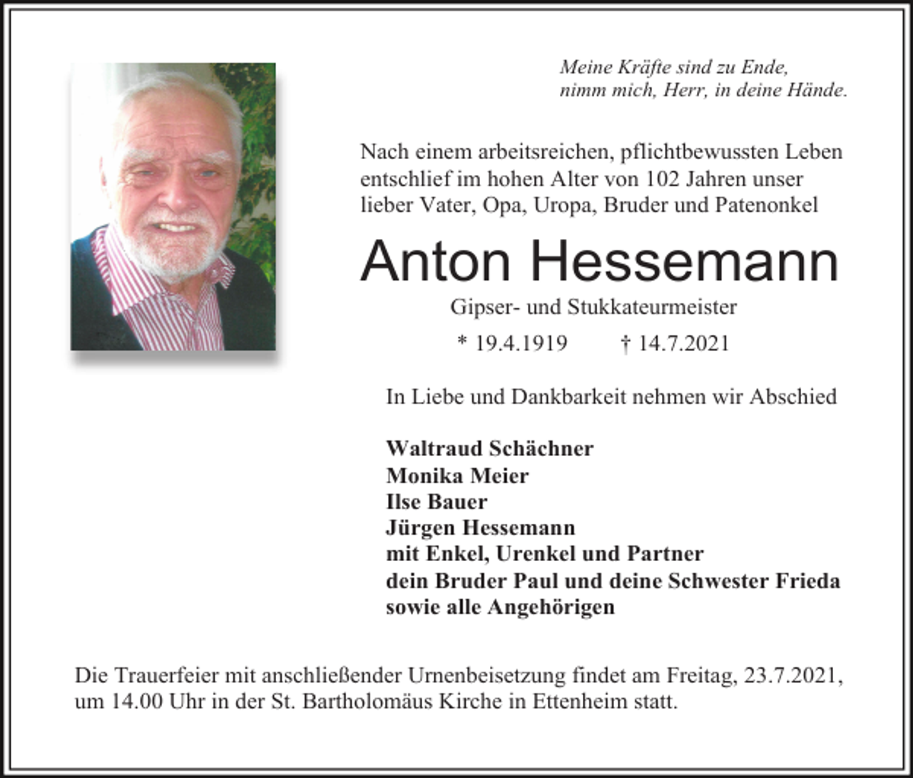 <p>Meine Kräfte sind zu Ende,<br />nimm mich, Herr, in deine Hände.</p><p>Nach einem arbeitsreichen, pflichtbewussten Leben<br />entschlief im hohen Alter von 102 Jahren unser<br />lieber Vater, Opa, Uropa, Bruder und Patenonkel</p><p>Anton Hessemann<br />Gipser- und Stukkateurmeister<br />* 19.4.1919</p><p>† 14.7.2021</p><p>In Liebe und Dankbarkeit nehmen wir Abschied<br />Waltraud Schächner<br />Monika Meier<br />Ilse Bauer<br />Jürgen Hessemann<br />mit Enkel, Urenkel und Partner<br />dein Bruder Paul und deine Schwester Frieda<br />sowie alle Angehörigen<br />Die Trauerfeier mit anschließender Urnenbeisetzung findet am Freitag, 23.7.2021,<br />um 14.00 Uhr in der St. Bartholomäus Kirche in Ettenheim statt.</p>