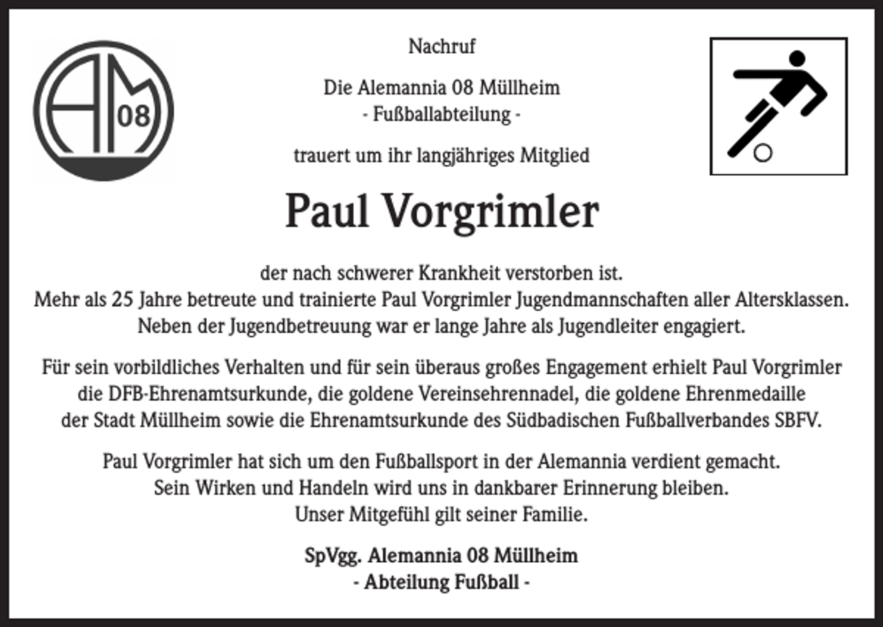 <p>Nachruf<br />Die Alemannia 08 Müllheim<br />- Fußballabteilung trauert um ihr langjähriges Mitglied</p><p>Paul Vorgrimler<br />der nach schwerer Krankheit verstorben ist.<br />Mehr als 25 Jahre betreute und trainierte Paul Vorgrimler Jugendmannschaften aller Altersklassen.<br />Neben der Jugendbetreuung war er lange Jahre als Jugendleiter engagiert.<br />Für sein vorbildliches Verhalten und für sein überaus großes Engagement erhielt Paul Vorgrimler<br />die DFB-Ehrenamtsurkunde, die goldene Vereinsehrennadel, die goldene Ehrenmedaille<br />der Stadt Müllheim sowie die Ehrenamtsurkunde des Südbadischen Fußballverbandes SBFV.<br />Paul Vorgrimler hat sich um den Fußballsport in der Alemannia verdient gemacht.<br />Sein Wirken und Handeln wird uns in dankbarer Erinnerung bleiben.<br />Unser Mitgefühl gilt seiner Familie.<br />SpVgg. Alemannia 08 Müllheim<br />- Abteilung Fußball -</p>