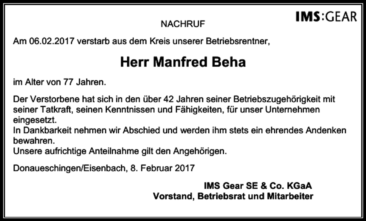 <p>NACHRUF<br />Am 06.02.2017 verstarb aus dem Kreis unserer Betriebsrentner,</p><p>Herr Manfred Beha<br />im Alter von 77 Jahren.<br />Der Verstorbene hat sich in den über 42 Jahren seiner Betriebszugehörigkeit mit<br />seiner Tatkraft, seinen Kenntnissen und Fähigkeiten, für unser Unternehmen<br />eingesetzt.<br />In Dankbarkeit nehmen wir Abschied und werden ihm stets ein ehrendes Andenken<br />bewahren.<br />Unsere aufrichtige Anteilnahme gilt den Angehörigen.<br />Donaueschingen/Eisenbach, 8. Februar 2017<br />IMS Gear SE &amp; Co. KGaA<br />Vorstand, Betriebsrat und Mitarbeiter</p>