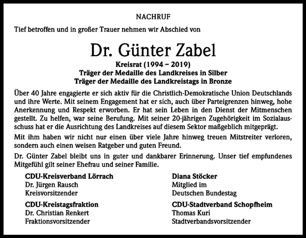 <p>NACHRUF<br />Tief betroffen und in großer Trauer nehmen wir Abschied von</p><p>Dr. Günter Zabel</p><p>Kreisrat (1994 – 2019)<br />Träger der Medaille des Landkreises in Silber<br />Träger der Medaille des Landkreistags in Bronze<br />Über 40 Jahre engagierte er sich aktiv für die Christlich-Demokratische Union Deutschlands<br />und ihre Werte. Mit seinem Engagement hat er sich, auch über Parteigrenzen hinweg, hohe<br />Anerkennung und Respekt erworben. Er hat sein Leben in den Dienst der Mitmenschen<br />gestellt. Zu helfen, war seine Berufung. Mit seiner 20-jährigen Zugehörigkeit im Sozialausschuss hat er die Ausrichtung des Landkreises auf diesem Sektor maßgeblich mitgeprägt.<br />Mit ihm haben wir nicht nur einen über viele Jahre hinweg treuen Mitstreiter verloren,<br />sondern auch einen weisen Ratgeber und guten Freund.<br />Dr. Günter Zabel bleibt uns in guter und dankbarer Erinnerung. Unser tief empfundenes<br />Mitgefühl gilt seiner Ehefrau und seiner Familie.<br />CDU-Kreisverband Lörrach<br />Dr. Jürgen Rausch<br />Kreisvorsitzender</p><p>Diana Stöcker<br />Mitglied im<br />Deutschen Bundestag</p><p>CDU-Kreistagsfraktion<br />Dr. Christian Renkert<br />Fraktionsvorsitzender</p><p>CDU-Stadtverband Schopfheim<br />Thomas Kuri<br />Stadtverbandsvorsitzender</p>