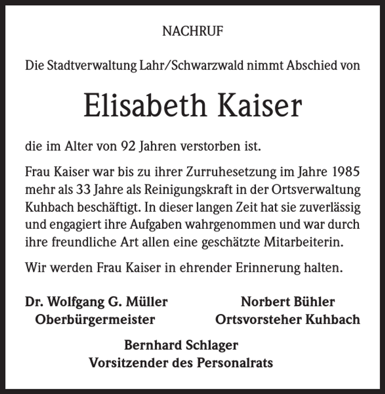 <p>NACHRUF<br />Die Stadtverwaltung Lahr/Schwarzwald nimmt Abschied von</p><p>Elisabeth Kaiser<br />die im Alter von 92 Jahren verstorben ist.<br />Frau Kaiser war bis zu ihrer Zurruhesetzung im Jahre 1985<br />mehr als 33 Jahre als Reinigungskraft in der Ortsverwaltung<br />Kuhbach beschäftigt. In dieser langen Zeit hat sie zuverlässig<br />und engagiert ihre Aufgaben wahrgenommen und war durch<br />ihre freundliche Art allen eine geschätzte Mitarbeiterin.<br />Wir werden Frau Kaiser in ehrender Erinnerung halten.<br />r. Wolfgang G. Müller<br />D<br />Oberbürgermeister</p><p>Norbert Bühler<br />Ortsvorsteher Kuhbach</p><p>Bernhard Schlager<br />Vorsitzender des Personalrats</p>