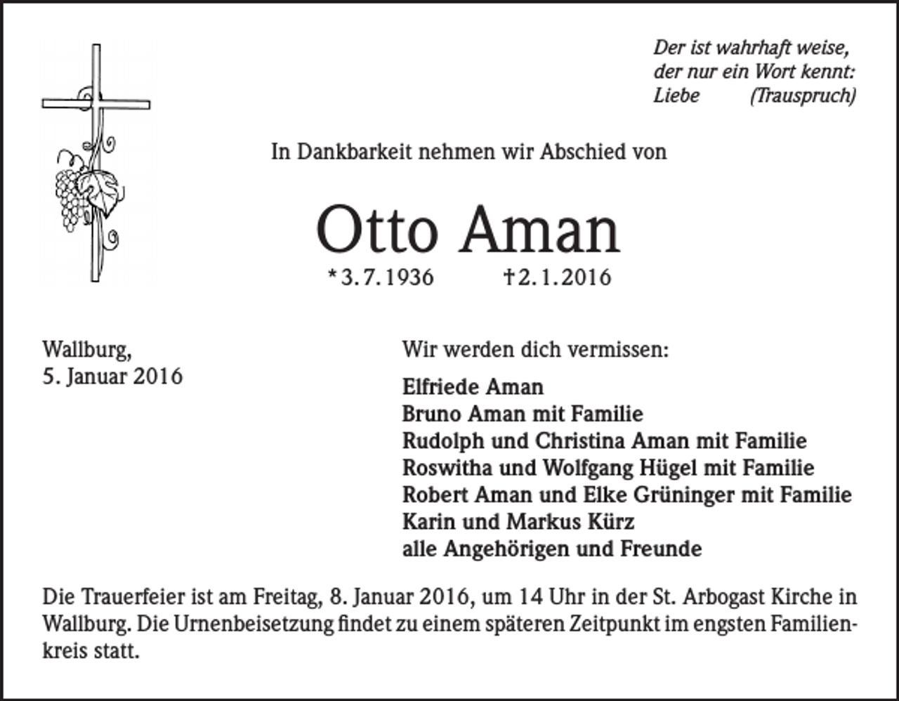 <p>Der ist wahrhaft weise,<br />der nur ein Wort kennt:<br />Liebe(Trauspruch)</p><p>In Dankbarkeit nehmen wir Abschied von</p><p>Otto Aman<br />* 3. 7. 1936</p><p>† 2. 1. 2016</p><p>Wallburg,<br />Wir werden dich vermissen:<br />5. Januar 2016 Elfriede Aman</p><p>Bruno Aman mit Familie<br />Rudolph und Christina Aman mit Familie<br />Roswitha und Wolfgang Hügel mit Familie<br />Robert Aman und Elke Grüninger mit Familie<br />Karin und Markus Kürz<br />alle Angehörigen und Freunde</p><p>Die Trauerfeier ist am Freitag, 8. Januar 2016, um 14 Uhr in der St. Arbogast Kirche in<br />Wallburg. Die Urnenbeisetzung findet zu einem späteren Zeitpunkt im engsten Familienkreis statt.</p>
