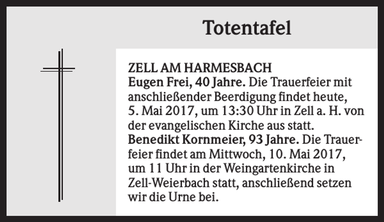 <p>Totentafel<br />ZELL AM HARMESBACH<br />Eugen Frei, 40 Jahre. Die Trauerfeier mit<br />anschließender Beerdigung findet heute,<br />5. Mai 2017, um 13:30 Uhr in Zell a. H. von<br />der evangelischen Kirche aus statt.<br />Benedikt Kornmeier, 93 Jahre. Die Trauerfeier findet am Mittwoch, 10. Mai 2017,<br />um 11 Uhr in der Weingartenkirche in<br />Zell-Weierbach statt, anschließend setzen<br />wir die Urne bei.</p>