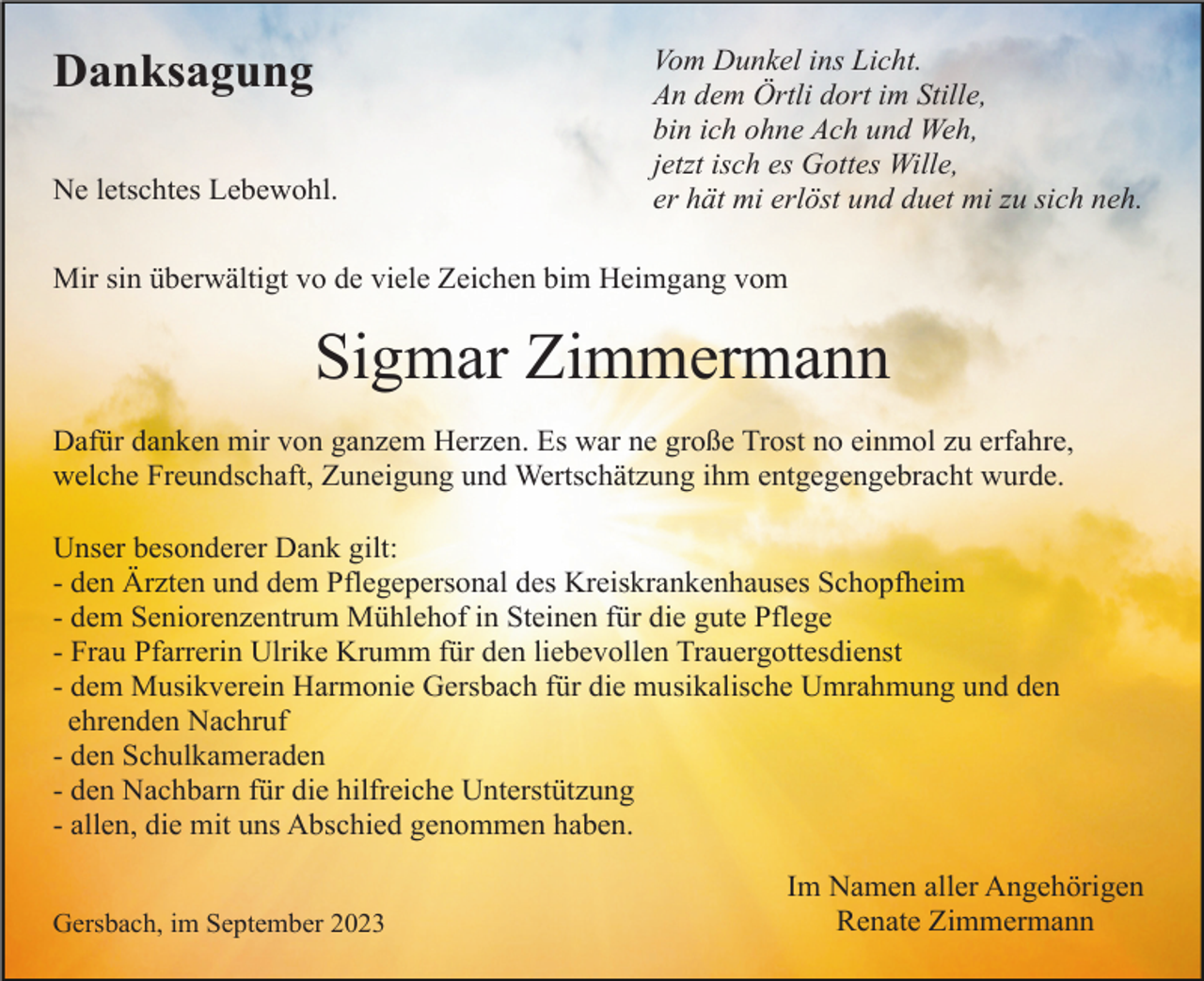 <p>Danksagung<br />Ne letschtes Lebewohl.</p><p>Vom Dunkel ins Licht.<br />An dem Örtli dort im Stille,<br />bin ich ohne Ach und Weh,<br />jetzt isch es Gottes Wille,<br />er hät mi erlöst und duet mi zu sich neh.</p><p>Mir sin überwältigt vo de viele Zeichen bim Heimgang vom</p><p>Sigmar Zimmermann<br />Dafür danken mir von ganzem Herzen. Es war ne große Trost no einmol zu erfahre,<br />welche Freundschaft, Zuneigung und Wertschätzung ihm entgegengebracht wurde.<br />Unser besonderer Dank gilt:<br />- den Ärzten und dem Pflegepersonal des Kreiskrankenhauses Schopfheim<br />- dem Seniorenzentrum Mühlehof in Steinen für die gute Pflege<br />- Frau Pfarrerin Ulrike Krumm für den liebevollen Trauergottesdienst<br />- dem Musikverein Harmonie Gersbach für die musikalische Umrahmung und den<br />ehrenden Nachruf<br />- den Schulkameraden<br />- den Nachbarn für die hilfreiche Unterstützung<br />- allen, die mit uns Abschied genommen haben.<br />Gersbach, im September 2023</p><p>Im Namen aller Angehörigen<br />Renate Zimmermann</p>