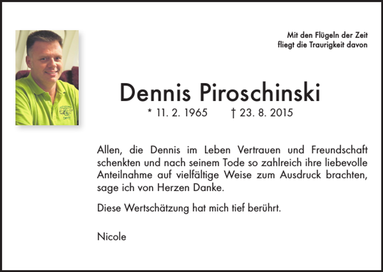 <p>Mit den Flügeln der Zeit<br />fliegt die Traurigkeit davon</p><p>Dennis Piroschinski<br />* 11. 2. 1965 † 23. 8. 2015</p><p>Allen, die Dennis im Leben Vertrauen und Freundschaft<br />schenkten und nach seinem Tode so zahlreich ihre liebevolle<br />Anteilnahme auf vielfältige Weise zum Ausdruck brachten,<br />sage ich von Herzen Danke.<br />Diese Wertschätzung hat mich tief berührt.<br />Nicole</p>