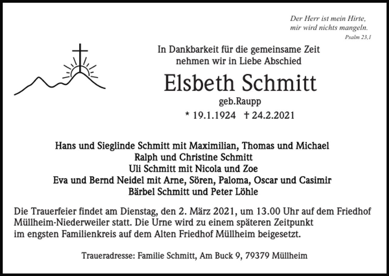 <p>Der Herr ist mein Hirte,<br />mir wird nichts mangeln.<br />Psalm 23,1</p><p>In Dankbarkeit für die gemeinsame Zeit<br />nehmen wir in Liebe Abschied</p><p>Elsbeth Schmitt<br />geb.Raupp<br />* 19.1.1924 † 24.2.2021</p><p>Die Trauerfeier findet am Dienstag, den 2. März 2021, um 13.00 Uhr auf dem Friedhof<br />Müllheim-Niederweiler statt. Die Urne wird zu einem späteren Zeitpunkt<br />im engsten Familienkreis auf dem Alten Friedhof Müllheim beigesetzt.<br />Traueradresse: Familie Schmitt, Am Buck 9, 79379 Müllheim</p>