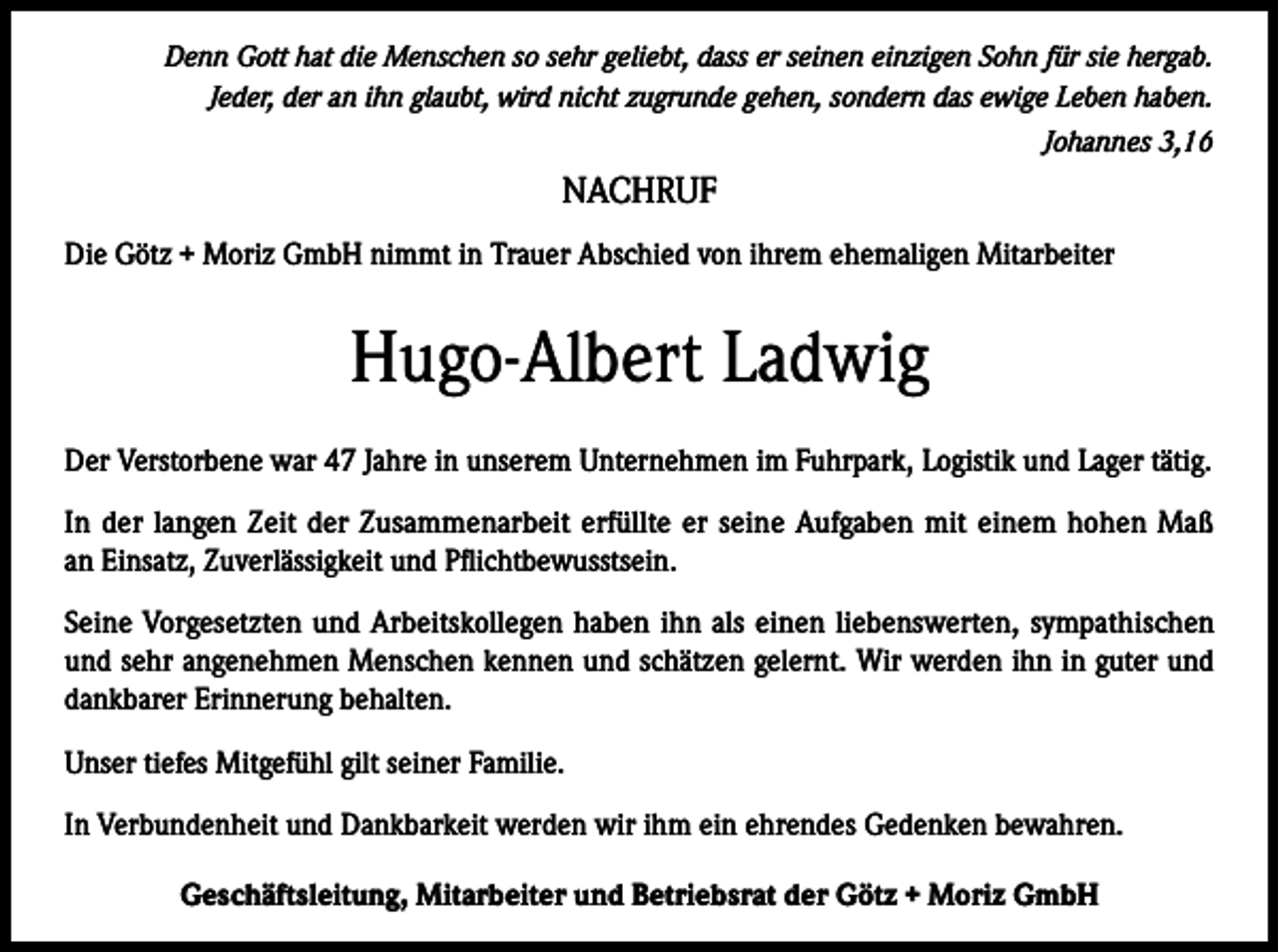 <p>Denn Gott hat die Menschen so sehr geliebt, dass er seinen einzigen Sohn für sie hergab.<br />Jeder, der an ihn glaubt, wird nicht zugrunde gehen, sondern das ewige Leben haben.<br />Johannes 3,16</p><p>NACHRUF<br />Die Götz + Moriz GmbH nimmt in Trauer Abschied von ihrem ehemaligen Mitarbeiter</p><p>Hugo-Albert Ladwig<br />Der Verstorbene war 47 Jahre in unserem Unternehmen im Fuhrpark, Logistik und Lager tätig.<br />In der langen Zeit der Zusammenarbeit erfüllte er seine Aufgaben mit einem hohen Maß<br />an Einsatz, Zuverlässigkeit und Pflichtbewusstsein.<br />Seine Vorgesetzten und Arbeitskollegen haben ihn als einen liebenswerten, sympathischen<br />und sehr angenehmen Menschen kennen und schätzen gelernt. Wir werden ihn in guter und<br />dankbarer Erinnerung behalten.<br />Unser tiefes Mitgefühl gilt seiner Familie.<br />In Verbundenheit und Dankbarkeit werden wir ihm ein ehrendes Gedenken bewahren.<br />Geschäftsleitung, Mitarbeiter und Betriebsrat der Götz + Moriz GmbH</p>