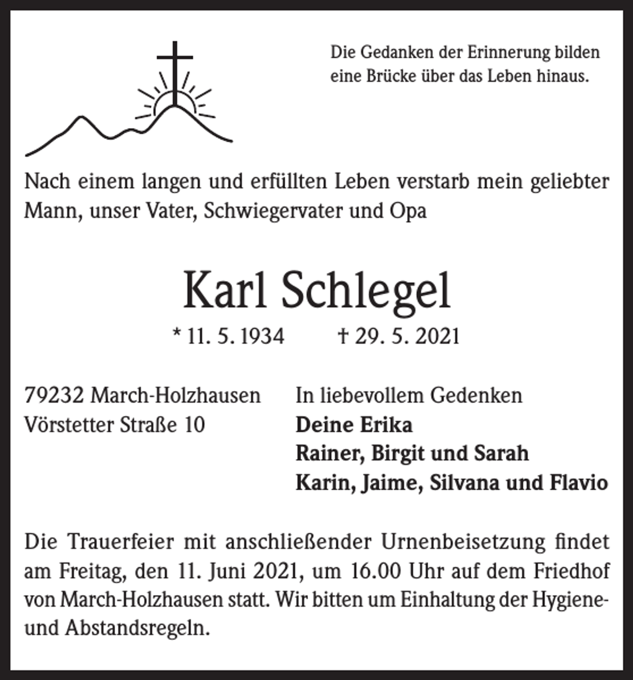 <p>Die Gedanken der Erinnerung bilden<br />eine Brücke über das Leben hinaus.</p><p>Nach einem langen und erfüllten Leben verstarb mein geliebter<br />Mann, unser Vater, Schwiegervater und Opa</p><p>Karl Schlegel<br />* 11. 5. 1934</p><p>† 29. 5. 2021</p><p>79232 March-Holzhausen In liebevollem Gedenken<br />Vörstetter Straße 10 Deine Erika<br />Rainer, Birgit und Sarah<br />Karin, Jaime, Silvana und Flavio<br />Die Trauerfeier mit anschließender Urnenbeisetzung findet<br />am Freitag, den 11. Juni 2021, um 16.00 Uhr auf dem Friedhof<br />von March-Holzhausen statt. Wir bitten um Einhaltung der Hygieneund Abstandsregeln.</p>