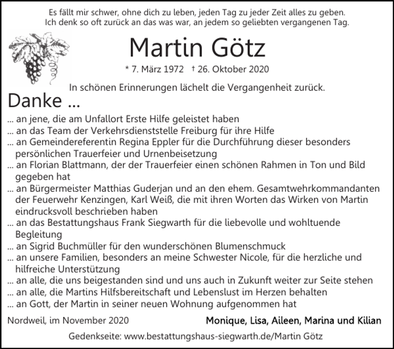 <p>Es fällt mir schwer, ohne dich zu leben, jeden Tag zu jeder Zeit alles zu geben.<br />Ich denk so oft zurück an das was war, an jedem so geliebten vergangenen Tag.</p><p>Martin Götz<br />* 7. März 1972 † 26. Oktober 2020</p><p>In schönen Erinnerungen lächelt die Vergangenheit zurück.</p><p>Danke ...</p><p>... an jene, die am Unfallort Erste Hilfe geleistet haben<br />... an das Team der Verkehrsdienststelle Freiburg für ihre Hilfe<br />... an Gemeindereferentin Regina Eppler für die Durchführung dieser besonders<br />persönlichen Trauerfeier und Urnenbeisetzung<br />... an Florian Blattmann, der der Trauerfeier einen schönen Rahmen in Ton und Bild<br />gegeben hat<br />... an Bürgermeister Matthias Guderjan und an den ehem. Gesamtwehrkommandanten<br />der Feuerwehr Kenzingen, Karl Weiß, die mit ihren Worten das Wirken von Martin<br />eindrucksvoll beschrieben haben<br />... an das Bestattungshaus Frank Siegwarth für die liebevolle und wohltuende<br />Begleitung<br />... an Sigrid Buchmüller für den wunderschönen Blumenschmuck<br />... an unsere Familien, besonders an meine Schwester Nicole, für die herzliche und<br />hilfreiche Unterstützung<br />... an alle, die uns beigestanden sind und uns auch in Zukunft weiter zur Seite stehen<br />... an alle, die Martins Hilfsbereitschaft und Lebenslust im Herzen behalten<br />... an Gott, der Martin in seiner neuen Wohnung aufgenommen hat<br />Nordweil, im November 2020<br />Gedenkseite: www.bestattungshaus-siegwarth.de/Martin Götz</p>