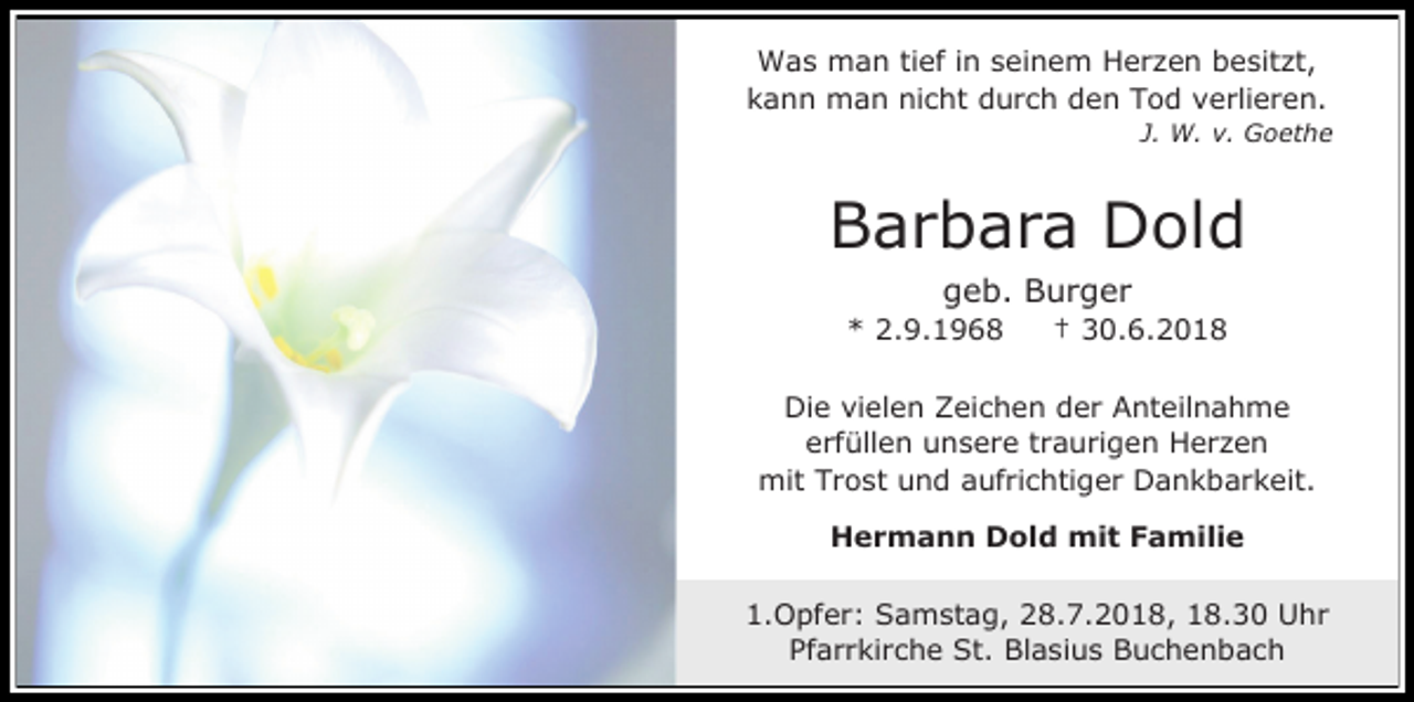<p>Was man tief in seinem Herzen besitzt,<br />kann man nicht durch den Tod verlieren.<br />J. W. v. Goethe</p><p>Barbara Dold<br />geb. Burger<br />* 2.9.1968</p><p>† 30.6.2018</p><p>Die vielen Zeichen der Anteilnahme<br />erfüllen unsere traurigen Herzen<br />mit Trost und aufrichtiger Dankbarkeit.<br />Hermann Dold mit Familie<br />1.Opfer: Samstag, 28.7.2018, 18.30 Uhr<br />Pfarrkirche St. Blasius Buchenbach</p>