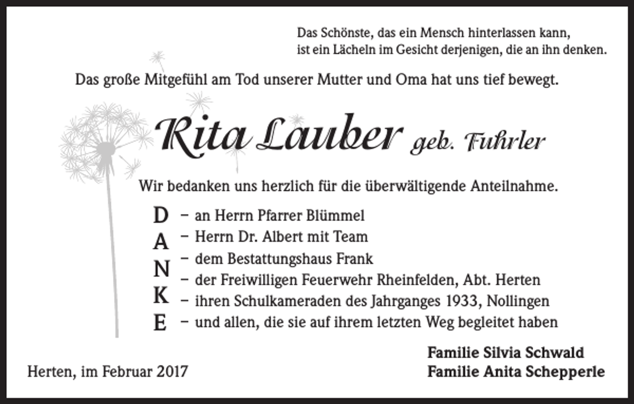 <p>Das Schönste, das ein Mensch hinterlassen kann,<br />ist ein Lächeln im Gesicht derjenigen, die an ihn denken.</p><p>Das große Mitgefühl am Tod unserer Mutter und Oma hat uns tief bewegt.</p><p>Rita Lauber geb. Fuhrler<br />Wir bedanken uns herzlich für die überwältigende Anteilnahme.</p><p>D<br />A<br />N<br />K<br />E</p><p>– an Herrn Pfarrer Blümmel<br />– Herrn Dr. Albert mit Team<br />– dem Bestattungshaus Frank<br />– der Freiwilligen Feuerwehr Rheinfelden, Abt. Herten<br />– ihren Schulkameraden des Jahrganges 1933, Nollingen<br />– und allen, die sie auf ihrem letzten Weg begleitet haben</p><p>Herten, im Februar 2017</p><p>Familie Silvia Schwald<br />Familie Anita Schepperle</p>