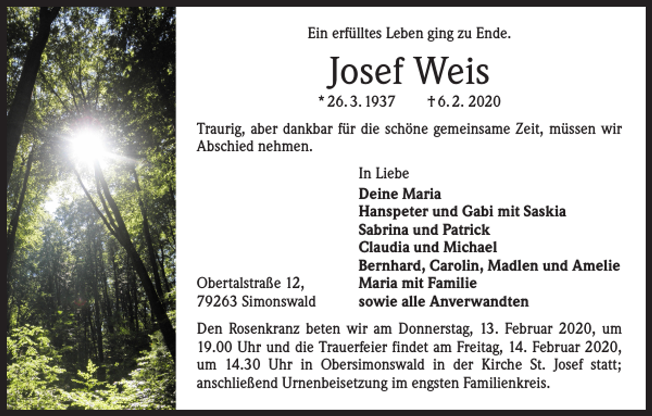 <p>Ein erfülltes Leben ging zu Ende.</p><p>Josef Weis</p><p>* 26. 3. 1937 † 6. 2. 2020<br />Traurig, aber dankbar für die schöne gemeinsame Zeit, müssen wir<br />Abschied nehmen.</p><p>Obertalstraße 12,<br />79263 Simonswald</p><p>In Liebe<br />Deine Maria<br />Hanspeter und Gabi mit Saskia<br />Sabrina und Patrick<br />Claudia und Michael<br />Bernhard, Carolin, Madlen und Amelie<br />Maria mit Familie<br />sowie alle Anverwandten</p><p>Den Rosenkranz beten wir am Donnerstag, 13. Februar 2020, um<br />19.00 Uhr und die Trauerfeier findet am Freitag, 14. Februar 2020,<br />um 14.30 Uhr in Obersimonswald in der Kirche St. Josef statt;<br />anschließend Urnenbeisetzung im engsten Familienkreis.</p>