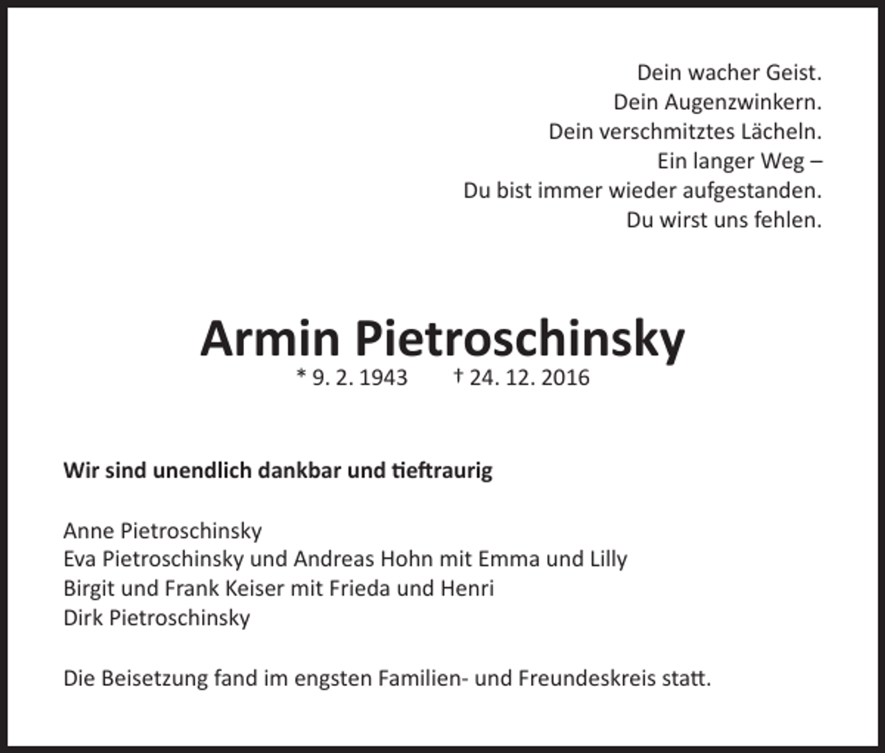 <p>Dein wacher Geist.<br />Dein Augenzwinkern.<br />Dein verschmitztes Lächeln.<br />Ein langer Weg –<br />Du bist immer wieder aufgestanden.<br />Du wirst uns fehlen.</p><p>Armin Pietroschinsky<br />* 9. 2. 1943</p><p>† 24. 12. 2016</p><p>Wir sind unendlich dankbar und tieftraurig<br />Anne Pietroschinsky<br />Eva Pietroschinsky und Andreas Hohn mit Emma und Lilly<br />Birgit und Frank Keiser mit Frieda und Henri<br />Dirk Pietroschinsky<br />Die Beisetzung fand im engsten Familien- und Freundeskreis statt.</p>