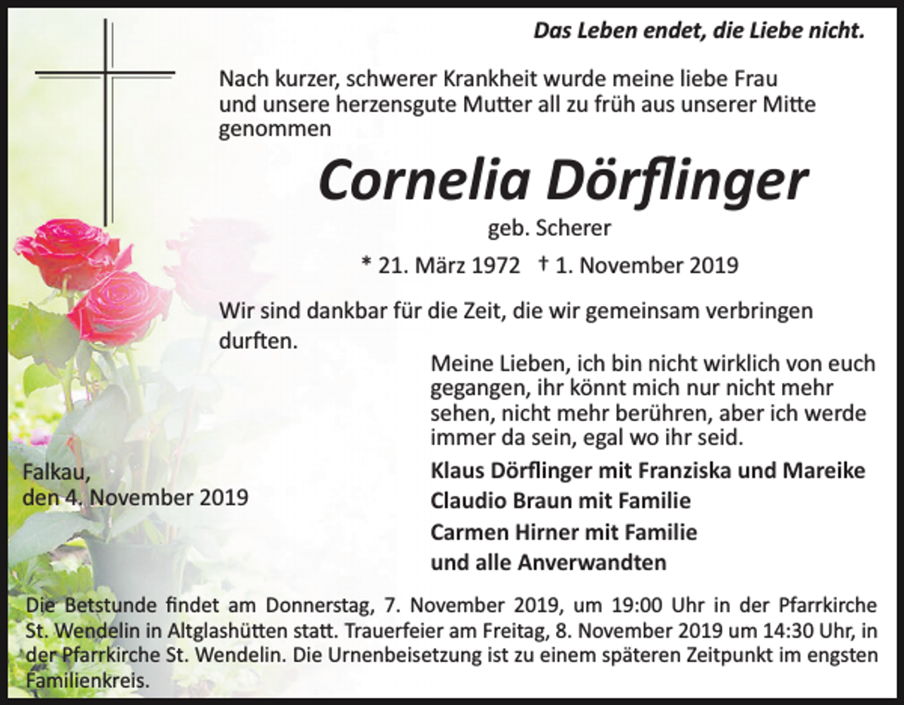 <p>Das Leben endet, die Liebe nicht.<br />Nach kurzer, schwerer Krankheit wurde meine liebe Frau<br />und unsere herzensgute Mu�er all zu früh aus unserer Mi�e<br />genommen</p><p>Cornelia Dörﬂinger<br />geb. Scherer<br />* 21. März 1972 † 1. November 2019<br />Wir sind dankbar für die Zeit, die wir gemeinsam verbringen<br />dur�en.<br />Meine Lieben, ich bin nicht wirklich von euch<br />gegangen, ihr könnt mich nur nicht mehr<br />sehen, nicht mehr berühren, aber ich werde<br />immer da sein, egal wo ihr seid.<br />Klaus Dörﬂinger mit Franziska und Mareike<br />Falkau,<br />den 4. November 2019<br />Claudio Braun mit Familie<br />Carmen Hirner mit Familie<br />und alle Anverwandten<br />Die Betstunde ﬁndet am Donnerstag, 7. November 2019, um 19:00 Uhr in der Pfarrkirche<br />St. Wendelin in Altglashü�en sta�. Trauerfeier am Freitag, 8. November 2019 um 14:30 Uhr, in<br />der Pfarrkirche St. Wendelin. Die Urnenbeisetzung ist zu einem späteren Zeitpunkt im engsten<br />Familienkreis.</p>