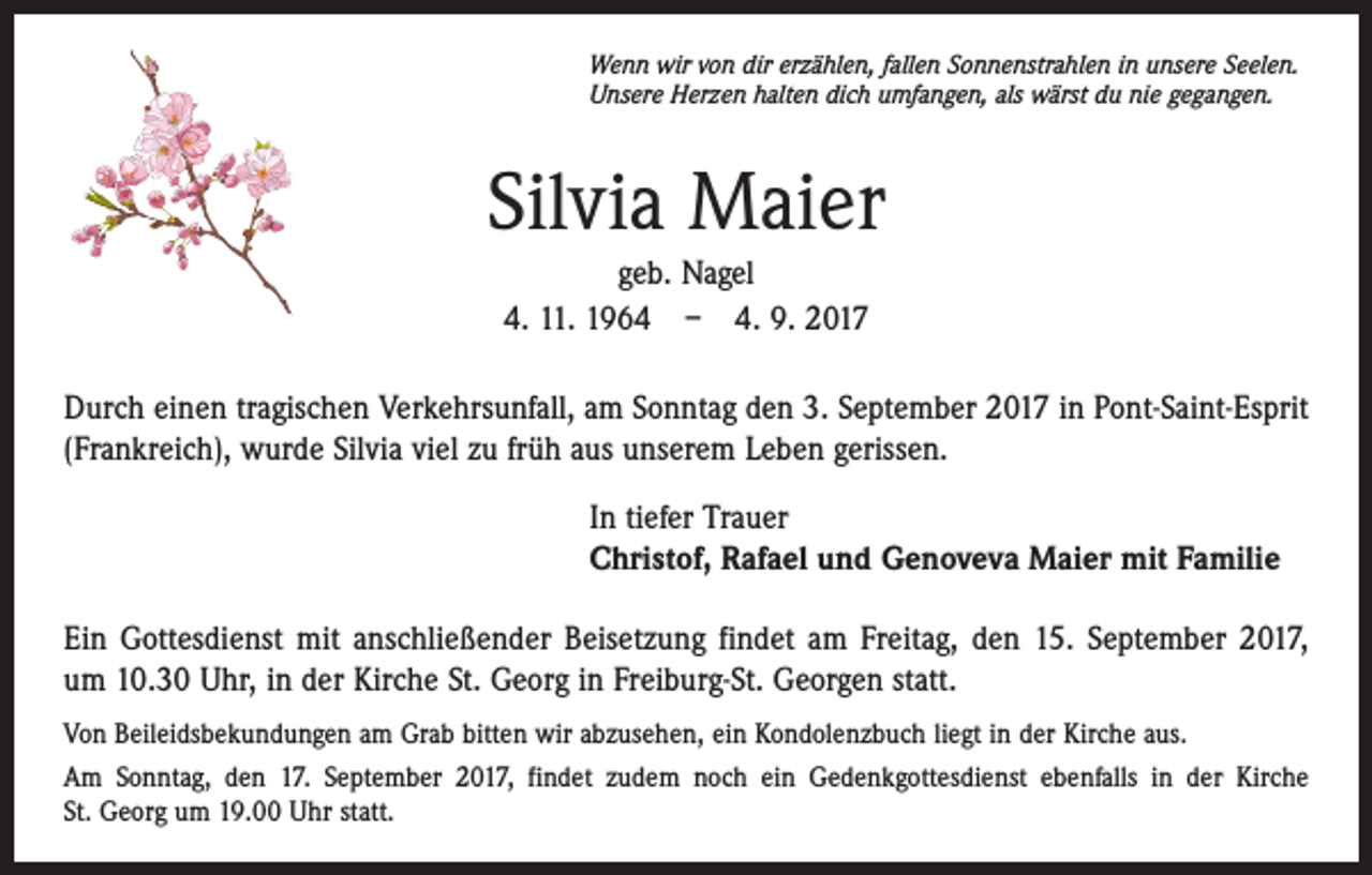 <p>Wenn wir von dir erzählen, fallen Sonnenstrahlen in unsere Seelen.<br />Unsere Herzen halten dich umfangen, als wärst du nie gegangen.</p><p>Silvia Maier<br />geb. Nagel<br />4. 11. 1964 – 4. 9. 2017<br />Durch einen tragischen Verkehrsunfall, am Sonntag den 3. September 2017 in Pont-Saint-­Esprit<br />(Frankreich), wurde Silvia viel zu früh aus unserem Leben gerissen.<br />In tiefer Trauer<br />Christof, Rafael und Genoveva Maier mit Familie<br />Ein Gottesdienst mit anschließender Beisetzung findet am Freitag, den 15. September 2017,<br />um 10.30 Uhr, in der Kirche St. Georg in Freiburg-St. Georgen statt.<br />Von Beileidsbekundungen am Grab bitten wir abzusehen, ein Kondolenzbuch liegt in der Kirche aus.<br />Am Sonntag, den 17. September 2017, findet zudem noch ein Gedenkgottesdienst ebenfalls in der Kirche<br />St. Georg um 19.00 Uhr statt.</p>