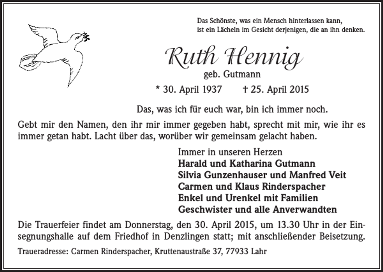 <p>Das Schönste, was ein Mensch hinterlassen kann,<br />ist ein Lächeln im Gesicht derjenigen, die an ihn denken.</p><p>Ruth Hennig</p><p>geb. Gutmann<br />* 30. April 1937 † 25. April 2015<br />Das, was ich für euch war, bin ich immer noch.<br />Gebt mir den Namen, den ihr mir immer gegeben habt, sprecht mit mir, wie ihr es<br />immer getan habt. Lacht über das, worüber wir gemeinsam gelacht haben.<br />Immer in unseren Herzen<br />Harald und Katharina Gutmann<br />Silvia Gunzenhauser und Manfred Veit<br />Carmen und Klaus Rinderspacher<br />Enkel und Urenkel mit Familien<br />Geschwister und alle Anverwandten<br />Die Trauerfeier findet am Donnerstag, den 30. April 2015, um 13.30 Uhr in der Ein­<br />segnungshalle auf dem Friedhof in Denzlingen statt; mit anschließender Beisetzung.<br />Traueradresse: Carmen Rinderspacher, Kruttenaustraße 37, 77933 Lahr</p>