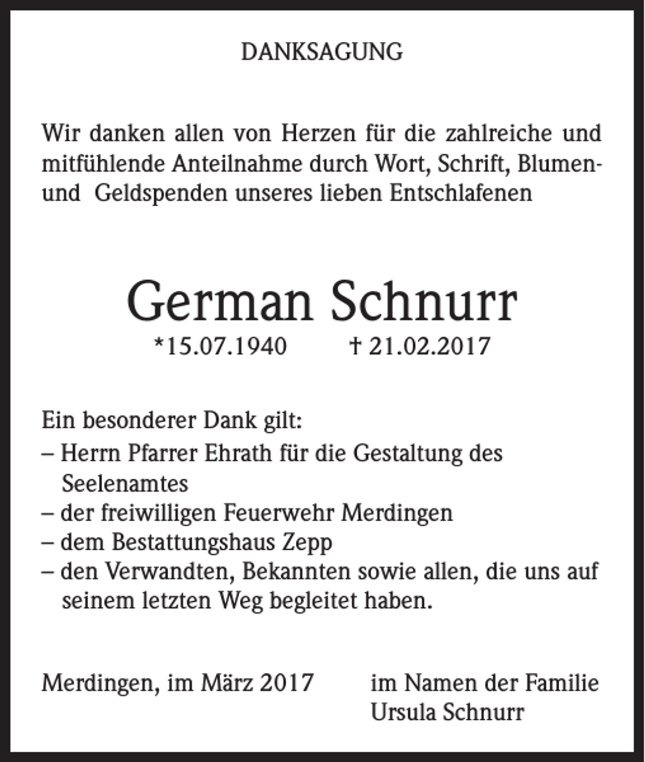 <p>DANKSAGUNG<br />Wir danken allen von Herzen für die zahlreiche und<br />mitfühlende Anteilnahme durch Wort, Schrift, Blumen­und Geldspenden unseres lieben Entschlafenen</p><p>German Schnurr<br />*15.07.1940</p><p>† 21.02.2017</p><p>Ein besonderer Dank gilt:<br />– Herrn Pfarrer Ehrath für die Gestaltung des<br />Seelenamtes<br />– der freiwilligen Feuerwehr Merdingen<br />– dem Bestattungshaus Zepp<br />– den Verwandten, Bekannten sowie allen, die uns auf<br />seinem letzten Weg begleitet haben.<br />Merdingen, im März 2017</p><p>im Namen der Familie<br />Ursula Schnurr</p>