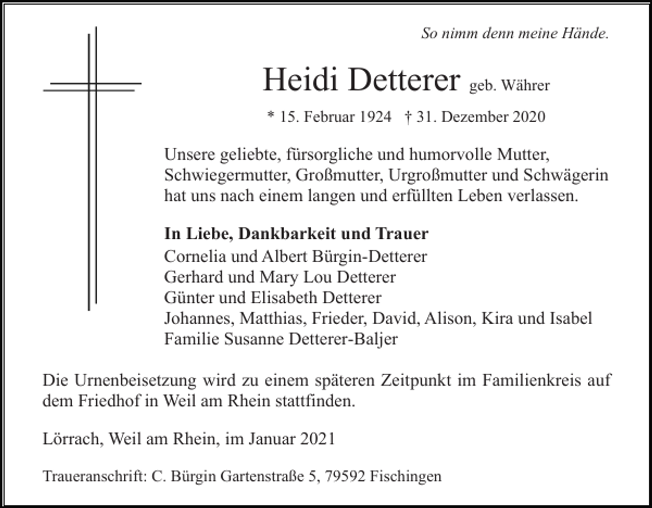 <p>So nimm denn meine Hände.</p><p>Heidi Detterer geb. Währer<br />* 15. Februar 1924 † 31. Dezember 2020</p><p>Unsere geliebte, fürsorgliche und humorvolle Mutter,<br />Schwiegermutter, Großmutter, Urgroßmutter und Schwägerin<br />hat uns nach einem langen und erfüllten Leben verlassen.<br />In Liebe, Dankbarkeit und Trauer<br />Cornelia und Albert Bürgin-Detterer<br />Gerhard und Mary Lou Detterer<br />Günter und Elisabeth Detterer<br />Johannes, Matthias, Frieder, David, Alison, Kira und Isabel<br />Familie Susanne Detterer-Baljer<br />Die Urnenbeisetzung wird zu einem späteren Zeitpunkt im Familienkreis auf<br />dem Friedhof in Weil am Rhein stattfinden.<br />Lörrach, Weil am Rhein, im Januar 2021<br />Traueranschrift: C. Bürgin Gartenstraße 5, 79592 Fischingen</p>