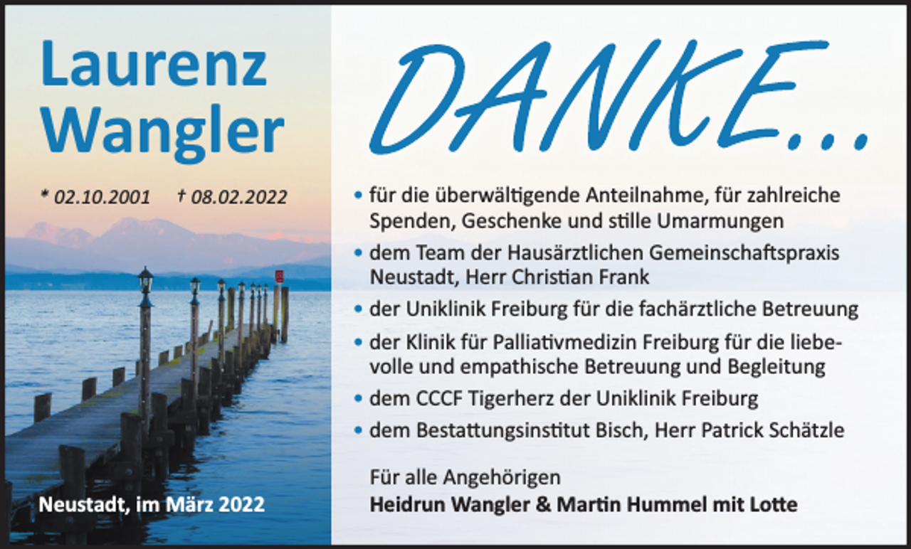 <p>Laurenz<br />Wangler<br />* 02.10.2001</p><p>† 08.02.2022</p><p>Neustadt, im März 2022</p><p>• für die überwälƟgende Anteilnahme, für zahlreiche<br />Spenden, Geschenke und sƟlle Umarmungen<br />• dem Team der Hausärztlichen GemeinschaŌspraxis<br />Neustadt, Herr ChrisƟan Frank<br />• der Uniklinik Freiburg für die fachärztliche Betreuung<br />• der Klinik für PalliaƟvmedizin Freiburg für die liebevolle und empathische Betreuung und Begleitung<br />• dem CCCF Tigerherz der Uniklinik Freiburg<br />• dem BestaƩungsinsƟtut Bisch, Herr Patrick Schätzle<br />Für alle Angehörigen<br />Heidrun Wangler &amp; MarƟn Hummel mit LoƩe</p>