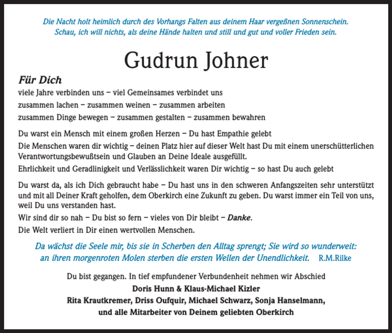 <p>Die Nacht holt heimlich durch des Vorhangs Falten aus deinem Haar vergeßnen Sonnenschein.<br />Schau, ich will nichts, als deine Hände halten und still und gut und voller Frieden sein.</p><p>Für Dich</p><p>Gudrun Johner</p><p>viele Jahre verbinden uns – viel Gemeinsames verbindet uns<br />zusammen lachen – zusammen weinen – zusammen arbeiten<br />zusammen Dinge bewegen – zusammen gestalten – zusammen bewahren<br />Du warst ein Mensch mit einem großen Herzen – Du hast Empathie gelebt<br />Die Menschen waren dir wichtig – deinen Platz hier auf ­dieser Welt hast Du mit einem unerschütterlichen<br />Verantwortungs­bewußtsein und ­Glauben an Deine Ideale ausgefüllt.<br />Ehrlichkeit und Geradlinigkeit und Verlässlichkeit waren Dir wichtig – so hast Du auch gelebt<br />Du warst da, als ich Dich gebraucht habe – Du hast uns in den schweren Anfangszeiten sehr unterstützt<br />und mit all Deiner Kraft geholfen, dem Oberkirch eine Zukunft zu geben. Du warst immer ein Teil von uns,<br />weil Du uns verstanden hast.<br />Wir sind dir so nah – Du bist so fern – vieles von Dir bleibt – Danke.<br />Die Welt verliert in Dir einen wertvollen Menschen.<br />Da wächst die Seele mir, bis sie in Scherben den Alltag sprengt; Sie wird so wunderweit:<br />an ihren morgenroten Molen sterben die ersten Wellen der Unendlichkeit. R.M.Rilke<br />Du bist gegangen. In tief empfundener Verbundenheit nehmen wir Abschied<br />Doris Hunn &amp; Klaus-Michael Kizler<br />Rita Krautkremer, Driss Oufquir, Michael Schwarz, Sonja Hanselmann,<br />und alle Mitarbeiter von Deinem geliebten Oberkirch</p>