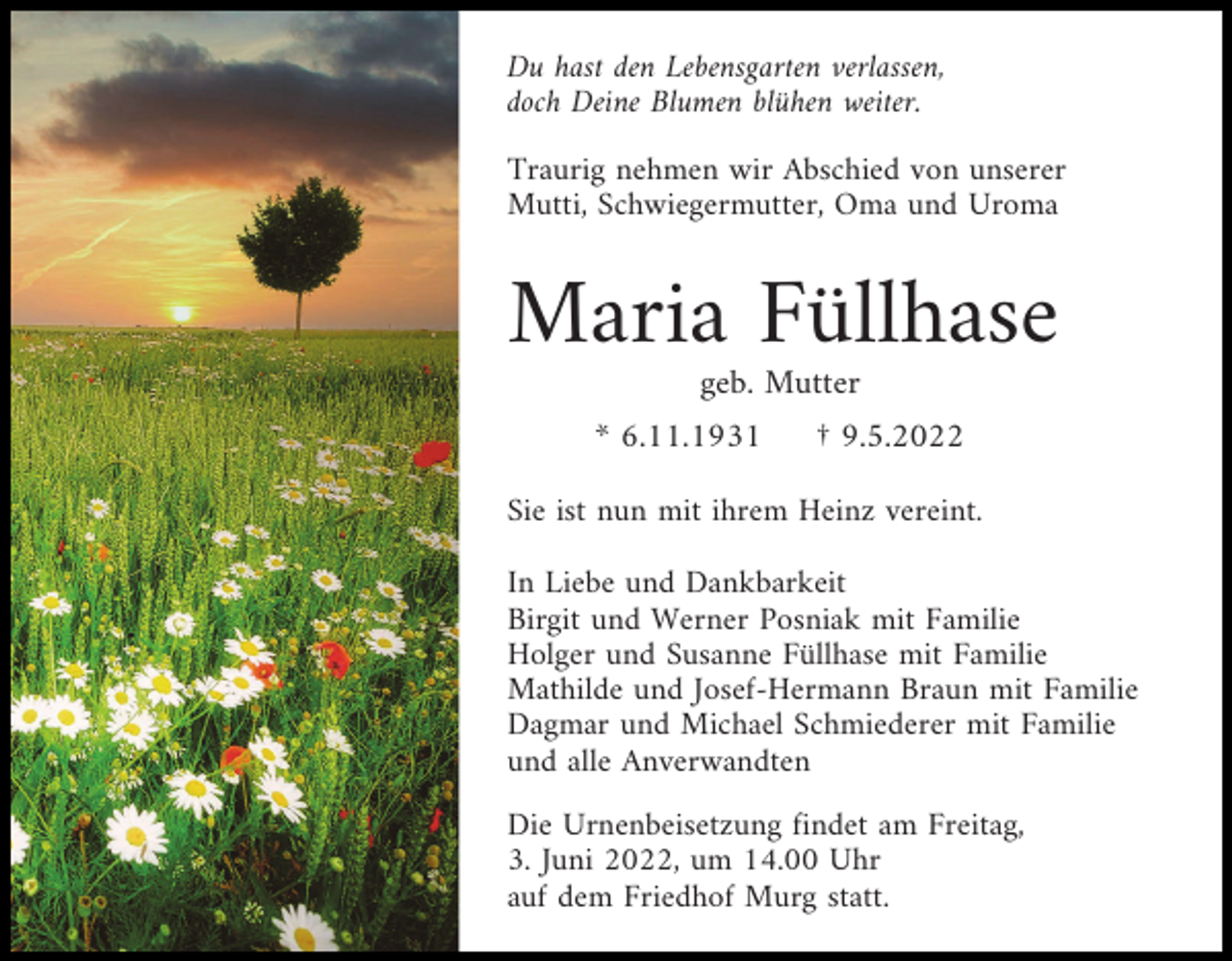 <p>Du hast den Lebensgarten verlassen,<br />doch Deine Blumen blühen weiter.<br />Traurig nehmen wir Abschied von unserer<br />Mutti, Schwiegermutter, Oma und Uroma</p><p>Maria Füllhase<br />geb. Mutter<br />* 6.11.1931</p><p>† 9.5.2022</p><p>Sie ist nun mit ihrem Heinz vereint.<br />In Liebe und Dankbarkeit<br />Birgit und Werner Posniak mit Familie<br />Holger und Susanne Füllhase mit Familie<br />Mathilde und Josef-Hermann Braun mit Familie<br />Dagmar und Michael Schmiederer mit Familie<br />und alle Anverwandten<br />Die Urnenbeisetzung findet am Freitag,<br />3. Juni 2022, um 14.00 Uhr<br />auf dem Friedhof Murg statt.</p>