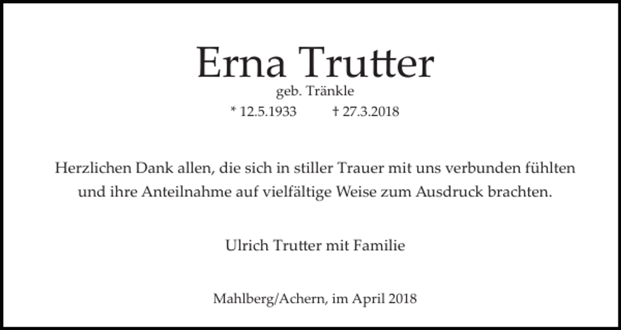 <p>Erna Tru�er<br />geb. Tränkle</p><p>* 12.5.1933</p><p>† 27.3.2018</p><p>Herzlichen Dank allen, die sich in stiller Trauer mit uns verbunden fühlten<br />und ihre Anteilnahme auf vielfältige Weise zum Ausdruck brachten.<br />Ulrich Tru�er mit Familie<br />Mahlberg/Achern, im April 2018</p>