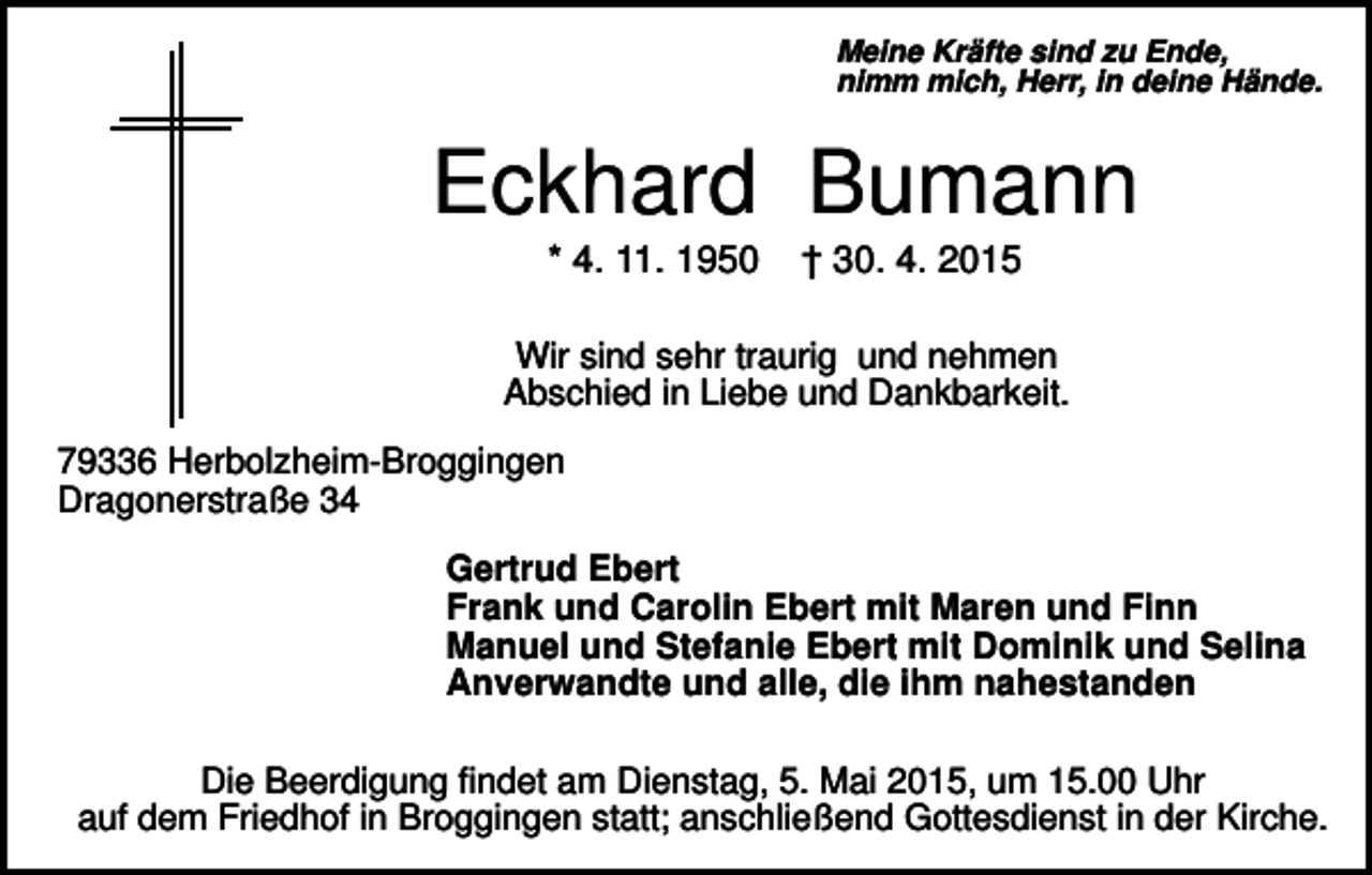 <p>Meine Kräfte sind zu Ende,<br />nimm mich, Herr, in deine Hände.</p><p>Eckhard Bumann<br />* 4. 11. 1950</p><p>† 30. 4. 2015</p><p>Wir sind sehr traurig und nehmen<br />Abschied in Liebe und Dankbarkeit.<br />79336 Herbolzheim-Broggingen<br />Dragonerstraße 34<br />Gertrud Ebert<br />Frank und Carolin Ebert mit Maren und Finn<br />Manuel und Stefanie Ebert mit Dominik und Selina<br />Anverwandte und alle, die ihm nahestanden<br />Die Beerdigung findet am Dienstag, 5. Mai 2015, um 15.00 Uhr<br />auf dem Friedhof in Broggingen statt; anschließend Gottesdienst in der Kirche.</p>