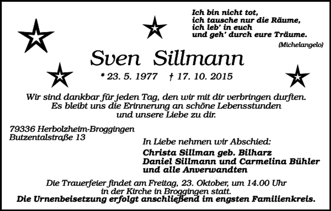<p>Ich bin nicht tot,<br />ich tausche nur die Räume,<br />ich leb’ in euch<br />und geh’ durch eure Träume.<br />(Michelangelo)</p><p>Sven Sillmann<br />* 23. 5. 1977</p><p>† 17. 10. 2015</p><p>Wir sind dankbar für jeden Tag, den wir mit dir verbringen durften.<br />Es bleibt uns die Erinnerung an schöne Lebensstunden<br />und unsere Liebe zu dir.<br />79336 Herbolzheim-Broggingen<br />Butzentalstraße 13</p><p>In Liebe nehmen wir Abschied:<br />Christa Sillman geb. Bilharz<br />Daniel Sillmann und Carmelina Bühler<br />und alle Anverwandten</p><p>Die T rauerfeier findet am Freitag, 23. Oktober, um 14.00 Uhr<br />in der Kirche in Broggingen statt.<br />Die Urnenbeisetzung erfolgt anschließend im engsten Familienkreis.</p>