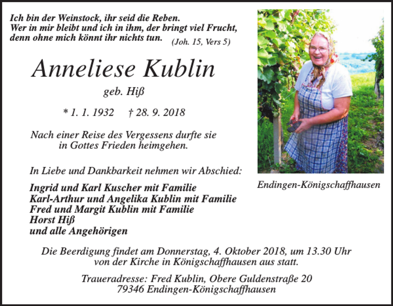 <p>Ich bin der Weinstock, ihr seid die Reben.<br />Wer in mir bleibt und ich in ihm, der bringt viel Frucht,<br />denn ohne mich könnt ihr nichts tun. (Joh. 15, Vers 5)</p><p>Anneliese Kublin<br />geb. Hiß<br />* 1. 1. 1932</p><p>† 28. 9. 2018</p><p>Nach einer Reise des Vergessens durfte sie<br />in Gottes Frieden heimgehen.<br />In Liebe und Dankbarkeit nehmen wir Abschied:<br />Ingrid und Karl Kuscher mit Familie<br />Karl-Arthur und Angelika Kublin mit Familie<br />Fred und Margit Kublin mit Familie<br />Horst Hiß<br />und alle Angehörigen</p><p>Endingen-Königschaffhausen</p><p>Die Beerdigung findet am Donnerstag, 4. Oktober 2018, um 13.30 Uhr<br />von der Kirche in Königschaffhausen aus statt.<br />Traueradresse: Fred Kublin, Obere Guldenstraße 20<br />79346 Endingen-Königschaffhausen</p>