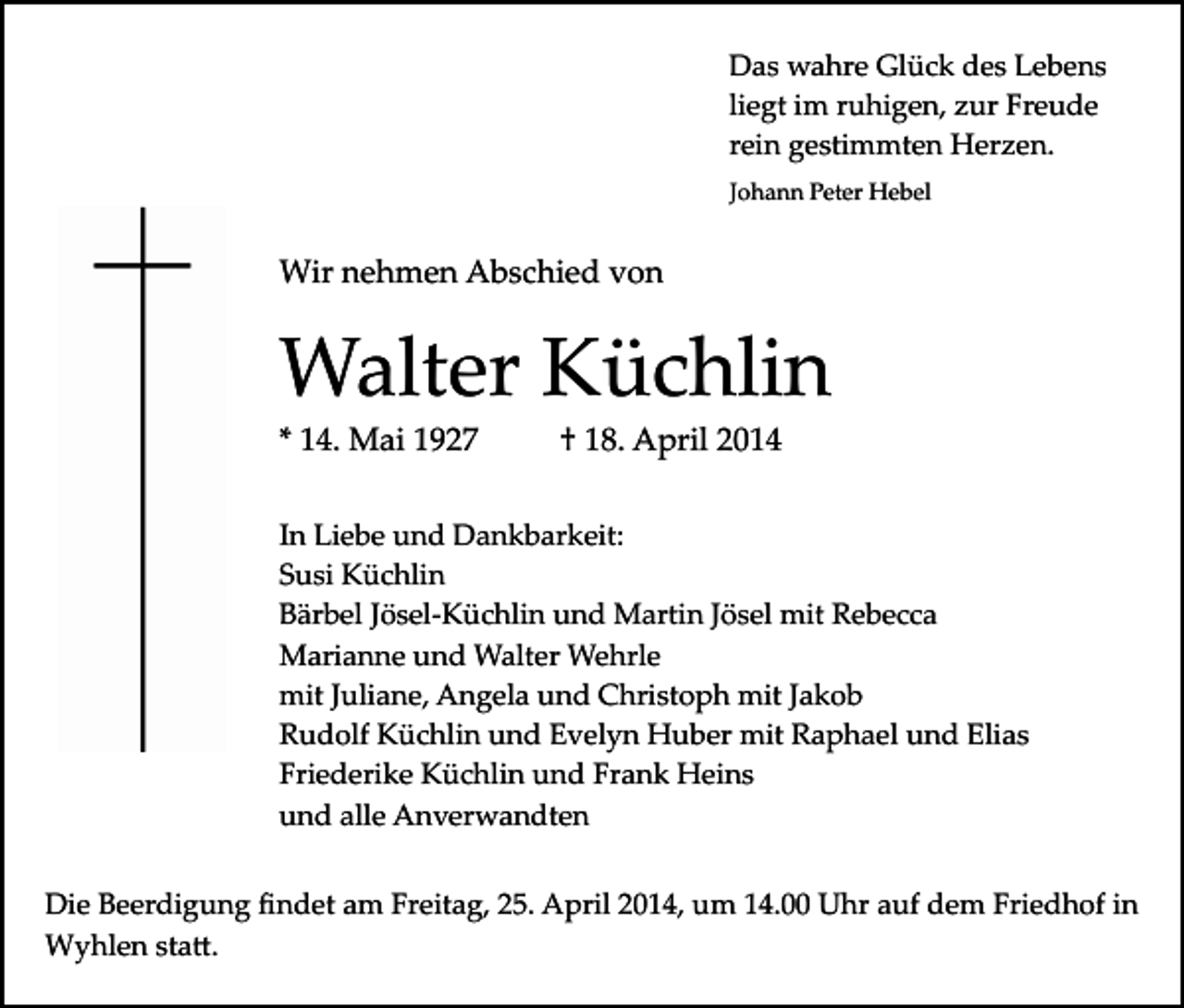 <p>Das wahre Glück des Lebens<br />liegt im ruhigen, zur Freude<br />rein gestimmten Herzen.<br />Johann Peter Hebel</p><p>Wir nehmen Abschied von</p><p>Walter Küchlin<br />* 14. Mai 1927</p><p>† 18. April 2014</p><p>In Liebe und Dankbarkeit:<br />Susi Küchlin<br />Bärbel Jösel­Küchlin und Martin Jösel mit Rebecca<br />Marianne und Walter Wehrle<br />mit Juliane, Angela und Christoph mit Jakob<br />Rudolf Küchlin und Evelyn Huber mit Raphael und Elias<br />Friederike Küchlin und Frank Heins<br />und alle Anverwandten<br />Die Beerdigung ﬁndet am Freitag, 25. April 2014, um 14.00 Uhr auf dem Friedhof in<br />Wyhlen sta�.</p>
