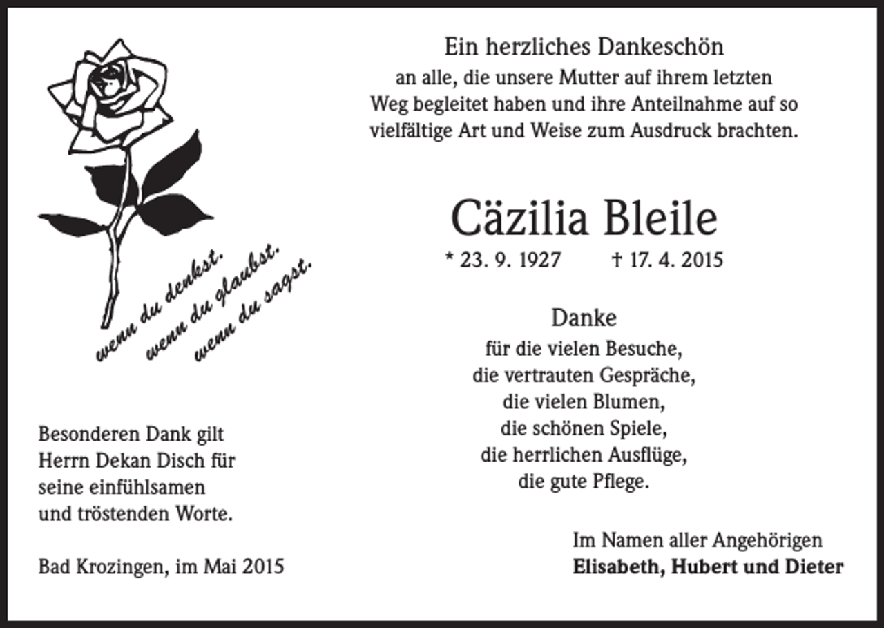 <p>Ein herzliches Dankeschön<br />an alle, die unsere Mutter auf ihrem letzten<br />Weg begleitet haben und ihre Anteilnahme auf so<br />vielfältige Art und Weise zum Ausdruck brachten.</p><p>.<br />st. ubst st.<br />k<br />g<br />n a<br />de u gl u sa<br />u<br />d d<br />d<br />nn enn enn<br />e<br />w w w<br />Besonderen Dank gilt<br />Herrn Dekan Disch für<br />seine einfühlsamen<br />und tröstenden Worte.<br />Bad Krozingen, im Mai 2015</p><p>Cäzilia Bleile</p><p>* 23. 9. 1927</p><p>† 17. 4. 2015</p><p>Danke<br />für die vielen Besuche,<br />die vertrauten Gespräche,<br />die vielen Blumen,<br />die schönen Spiele,<br />die herrlichen Ausflüge,<br />die gute Pflege.<br />Im Namen aller Angehörigen<br />Elisabeth, Hubert und Dieter</p>