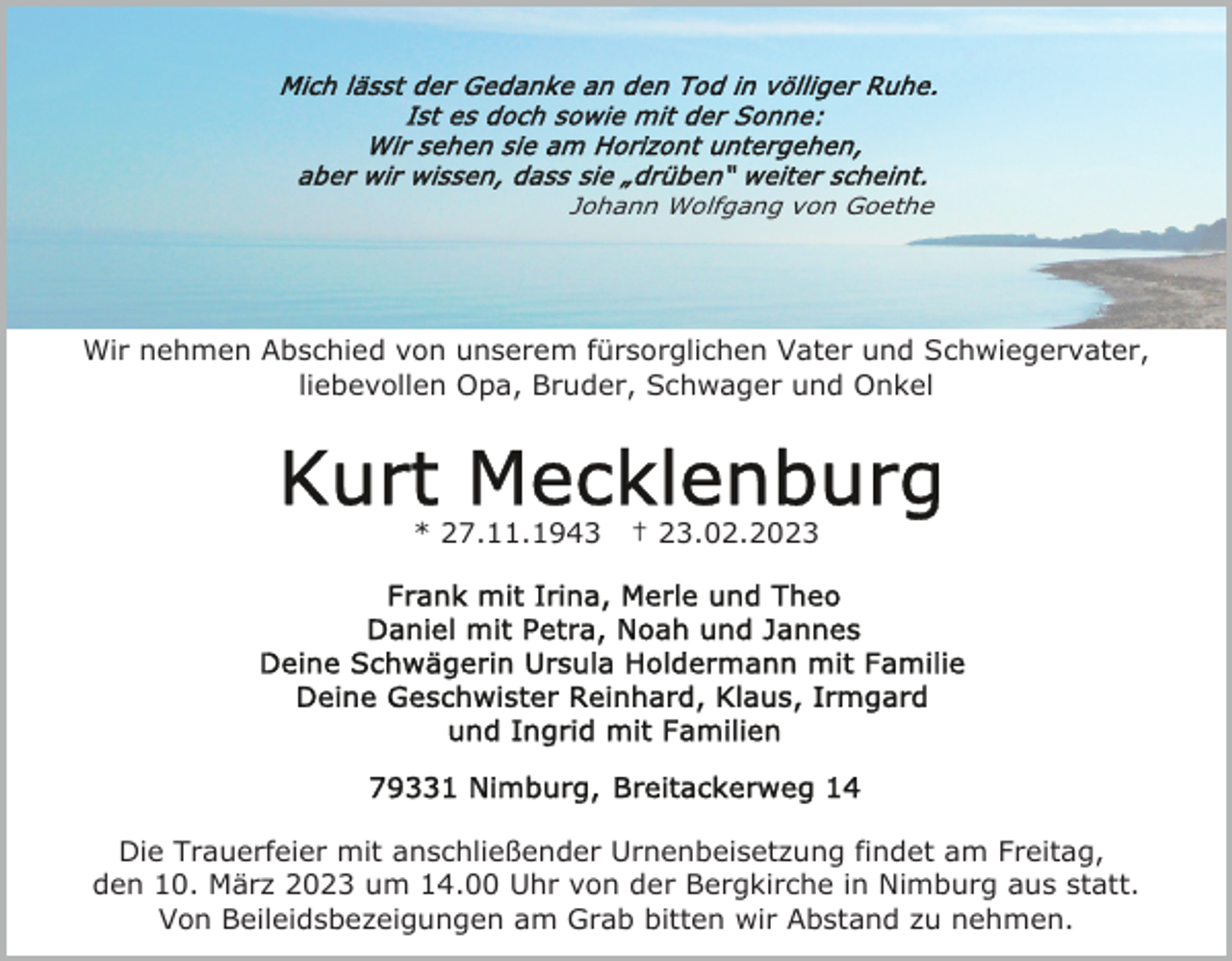 <p>Johann Wolfgang von Goethe</p><p>Wir nehmen Abschied von unserem fürsorglichen Vater und Schwiegervater,<br />liebevollen Opa, Bruder, Schwager und Onkel</p><p>* 27.11.1943</p><p>† 23.02.2023</p><p>Die Trauerfeier mit anschließender Urnenbeisetzung findet am Freitag,<br />den 10. März 2023 um 14.00 Uhr von der Bergkirche in Nimburg aus statt.<br />Von Beileidsbezeigungen am Grab bitten wir Abstand zu nehmen.</p>