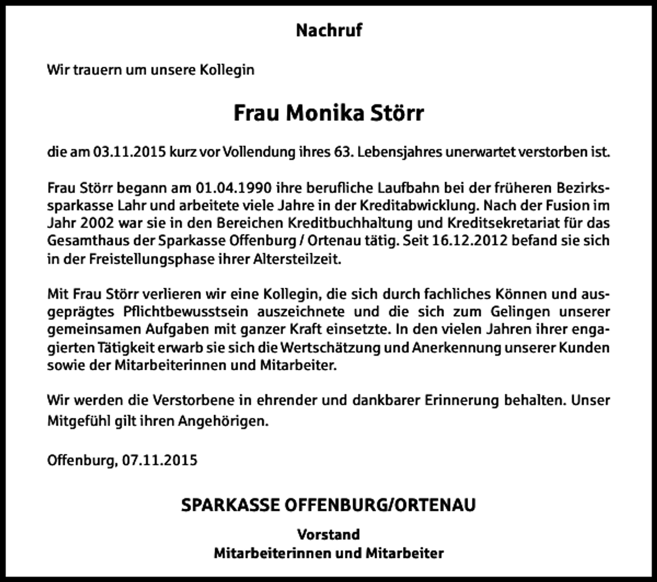<p>Nachruf<br />Wir trauern um unsere Kollegin</p><p>Frau Monika Störr<br />die am 03.11.2015 kurz vor Vollendung ihres 63. Lebensjahres unerwartet verstorben ist.<br />Frau Störr begann am 01.04.1990 ihre beruiche Laufbahn bei der früheren Bezirkssparkasse Lahr und arbeitete viele Jahre in der Kreditabwicklung. Nach der Fusion im<br />Jahr 2002 war sie in den Bereichen Kreditbuchhaltung und Kreditsekretariat für das<br />Gesamthaus der Sparkasse Offenburg / Ortenau tätig. Seit 16.12.2012 befand sie sich<br />in der Freistellungsphase ihrer Altersteilzeit.<br />Mit Frau Störr verlieren wir eine Kollegin, die sich durch fachliches Können und ausgeprägtes Pichtbewusstsein auszeichnete und die sich zum Gelingen unserer<br />gemeinsamen Aufgaben mit ganzer Kraft einsetzte. In den vielen Jahren ihrer engagierten Tätigkeit erwarb sie sich die Wertschätzung und Anerkennung unserer Kunden<br />sowie der Mitarbeiterinnen und Mitarbeiter.<br />Wir werden die Verstorbene in ehrender und dankbarer Erinnerung behalten. Unser<br />Mitgefühl gilt ihren Angehörigen.<br />Offenburg, 07.11.2015</p><p>SPARKASSE OFFENBURG/ORTENAU<br />Vorstand<br />Mitarbeiterinnen und Mitarbeiter</p>
