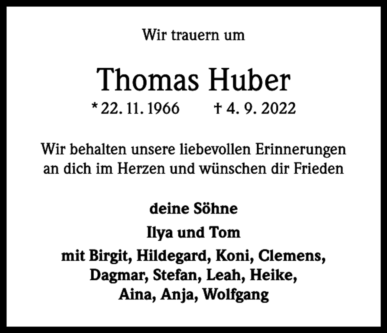 <p>Wir trauern um</p><p>Thomas Huber<br />* 22. 11. 1966 † 4. 9. 2022<br />Wir behalten unsere liebevollen Erinnerungen<br />an dich im Herzen und wünschen dir Frieden<br />deine Söhne<br />Ilya und Tom<br />mit Birgit, Hildegard, Koni, Clemens,<br />Dagmar, Stefan, Leah, Heike,<br />Aina, Anja, Wolfgang</p>