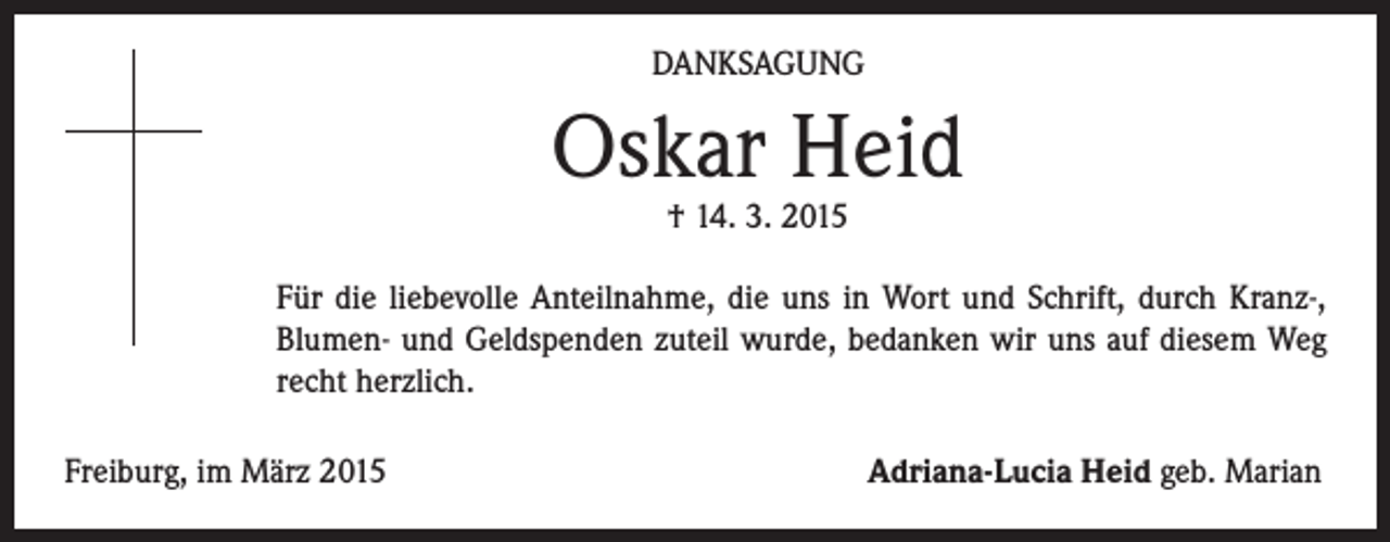 <p>DANKSAGUNG</p><p>Oskar Heid</p><p>Für die liebevolle Anteilnahme, die uns in Wort und Schrift, durch Kranz-,<br />Blumen- und Geldspenden zuteil wurde, bedanken wir uns auf diesem Weg<br />recht herzlich.</p><p>† 14. 3. 2015</p><p>Freiburg, im März 2015</p><p>Adriana-Lucia Heid geb. Marian</p>