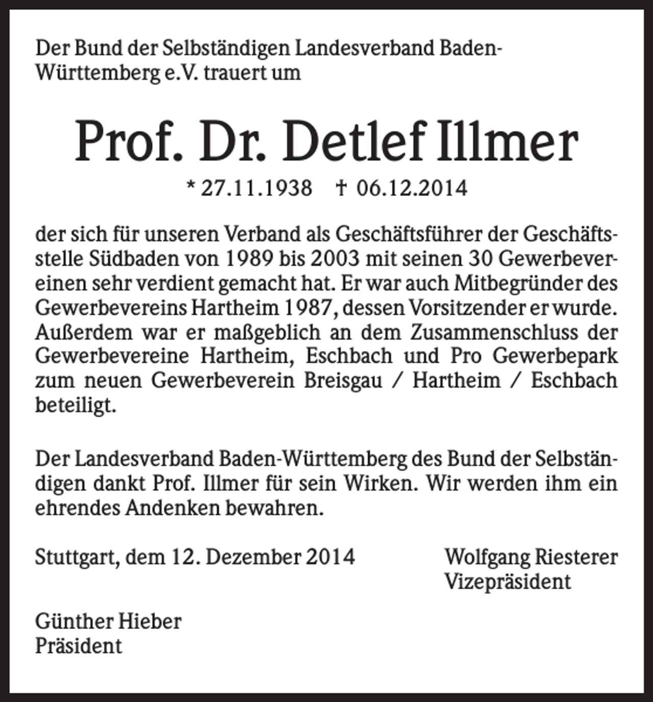 <p>Der Bund der Selbständigen Landesverband BadenWürttemberg e.V. trauert um</p><p>Prof. Dr. Detlef Illmer<br />* 27.11.1938</p><p>† 06.12.2014</p><p>der sich für unseren Verband als Geschäftsführer der Geschäftsstelle Südbaden von 1989 bis 2003 mit seinen 30 Gewerbevereinen sehr verdient gemacht hat. Er war auch Mitbegründer des<br />Gewerbevereins Hartheim 1987, dessen Vorsitzender er wurde.<br />Außerdem war er maßgeblich an dem Zusammenschluss der<br />Gewerbevereine Hartheim, Eschbach und Pro Gewerbepark<br />zum neuen Gewerbeverein Breisgau / Hartheim / Eschbach<br />beteiligt.<br />Der Landesverband Baden-Württemberg des Bund der Selbständigen dankt Prof. Illmer für sein Wirken. Wir werden ihm ein<br />ehrendes Andenken bewahren.<br />Stuttgart, dem 12. Dezember 2014<br />Günther Hieber<br />Präsident</p><p>Wolfgang Riesterer<br />Vizepräsident</p>