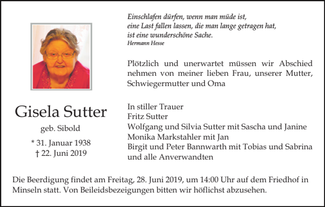 <p>Einschlafen dürfen, wenn man müde ist,<br />eine Last fallen lassen, die man lange getragen hat,<br />ist eine wunderschöne Sache.<br />Hermann Hesse</p><p>Plötzlich und unerwartet müssen wir Abschied<br />nehmen von meiner lieben Frau, unserer Mutter,<br />Schwiegermutter und Oma</p><p>Gisela Sutter<br />geb. Sibold<br />* 31. Januar 1938<br />† 22. Juni 2019</p><p>In stiller Trauer<br />Fritz Sutter<br />Wolfgang und Silvia Sutter mit Sascha und Janine<br />Monika Markstahler mit Jan<br />Birgit und Peter Bannwarth mit Tobias und Sabrina<br />und alle Anverwandten</p><p>Die Beerdigung findet am Freitag, 28. Juni 2019, um 14:00 Uhr auf dem Friedhof in<br />Minseln statt. Von Beileidsbezeigungen bitten wir höflichst abzusehen.</p>