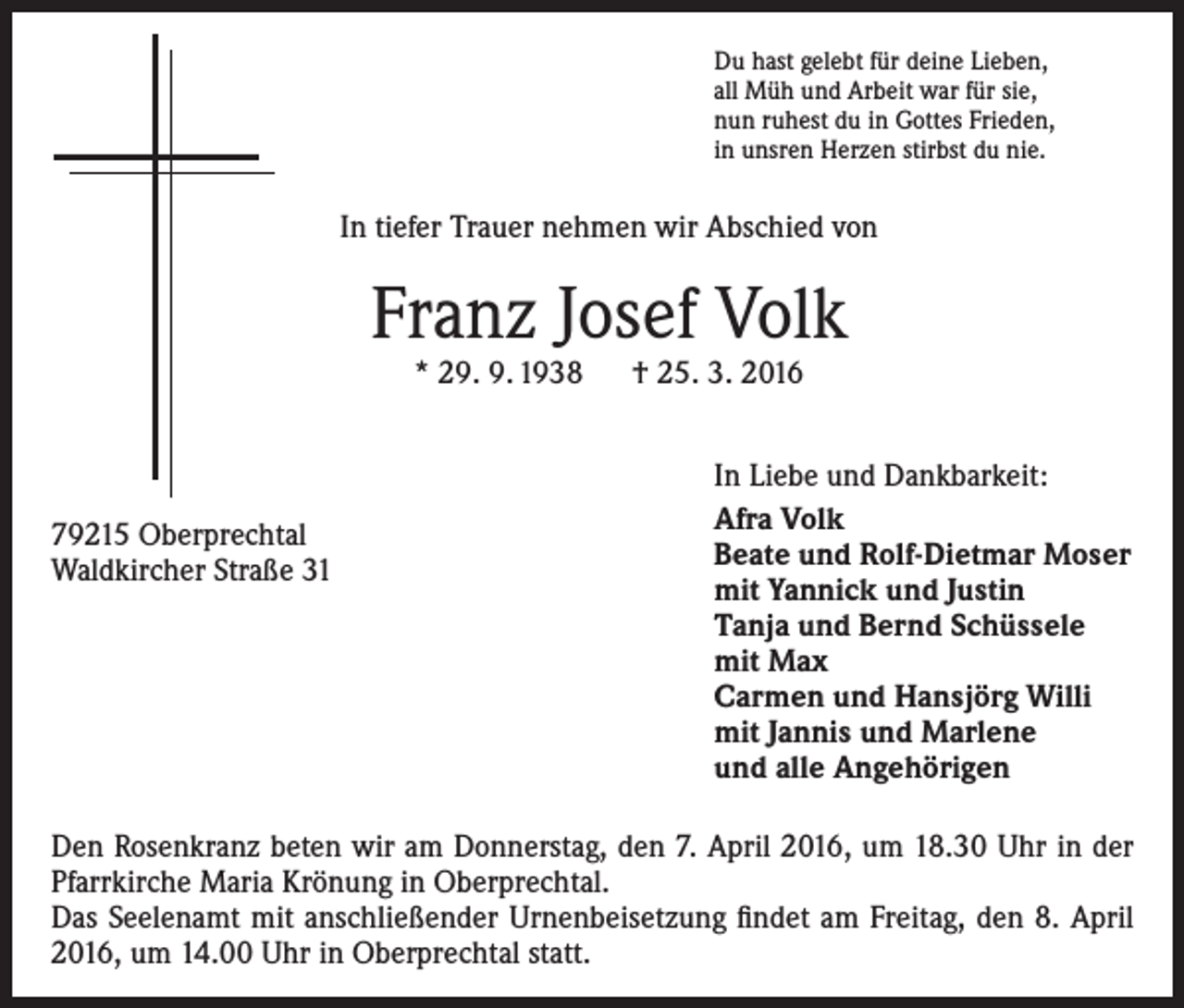 <p>Du hast gelebt für deine Lieben,<br />all Müh und Arbeit war für sie,<br />nun ruhest du in Gottes Frieden,<br />in unsren Herzen stirbst du nie.</p><p>In tiefer Trauer nehmen wir Abschied von</p><p>Franz Josef Volk<br />* 29. 9. 1938 † 25. 3. 2016</p><p>79215 Oberprechtal<br />Waldkircher Straße 31</p><p>In Liebe und Dankbarkeit:<br />Afra Volk<br />Beate und Rolf-Dietmar Moser<br />mit Yannick und Justin<br />Tanja und Bernd Schüssele<br />mit Max<br />Carmen und Hansjörg Willi<br />mit Jannis und Marlene<br />und alle Angehörigen</p><p>Den Rosenkranz beten wir am Donnerstag, den 7. April 2016, um 18.30 Uhr in der<br />Pfarrkirche Maria Krönung in Oberprechtal.<br />Das Seelenamt mit anschließender Urnenbeisetzung findet am Freitag, den 8. April<br />2016, um 14.00 Uhr in Oberprechtal statt.</p>