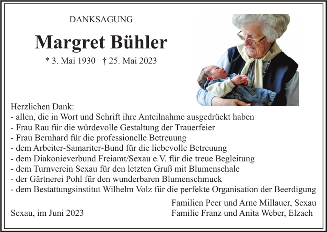 <p>DANKSAGUNG</p><p>Margret Bühler<br />* 3. Mai 1930 † 25. Mai 2023</p><p>Herzlichen Dank:<br />- allen, die in Wort und Schrift ihre Anteilnahme ausgedrückt haben<br />- Frau Rau für die würdevolle Gestaltung der Trauerfeier<br />- Frau Bernhard für die professionelle Betreuung<br />- dem Arbeiter-Samariter-Bund für die liebevolle Betreuung<br />- dem Diakonieverbund Freiamt/Sexau e.V. für die treue Begleitung<br />- dem Turnverein Sexau für den letzten Gruß mit Blumenschale<br />- der Gärtnerei Pohl für den wunderbaren Blumenschmuck<br />- dem Bestattungsinstitut Wilhelm Volz für die perfekte Organisation der Beerdigung<br />Familien Peer und Arne Millauer, Sexau<br />Familie Franz und Anita Weber, Elzach<br />Sexau, im Juni 2023</p>