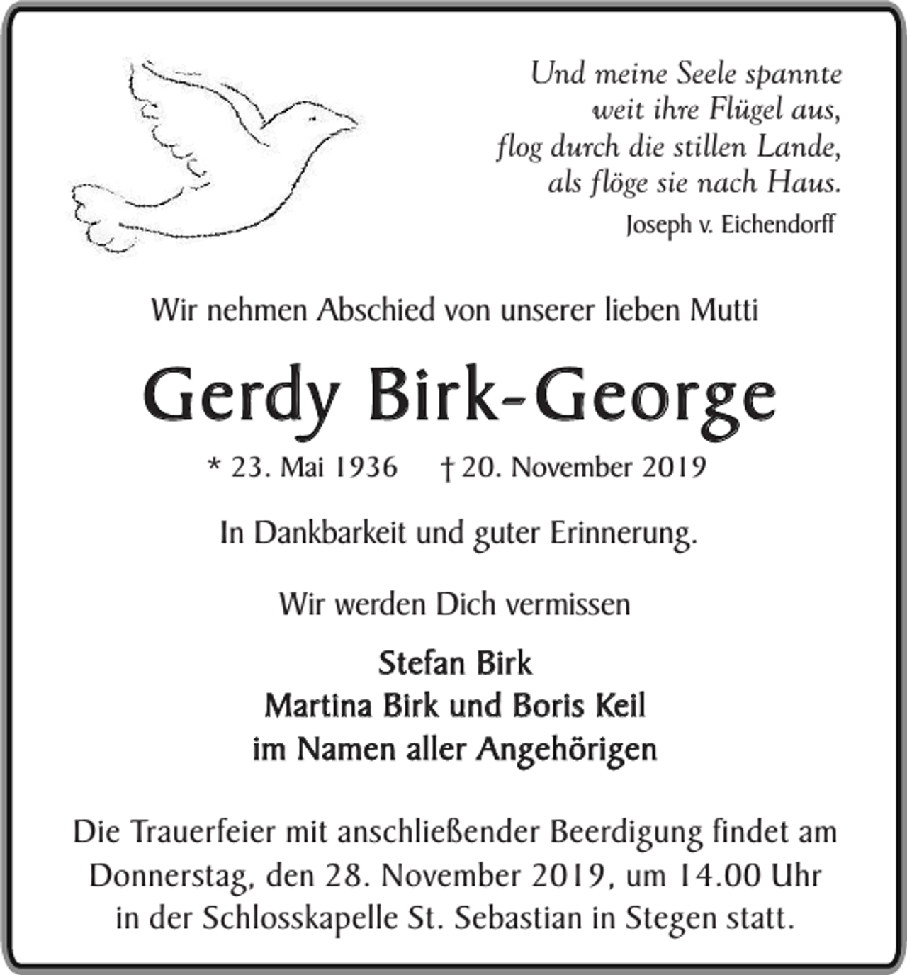 <p>Und meine Seele spannte<br />weit ihre Flügel aus,<br />flog durch die stillen Lande,<br />als flöge sie nach Haus.<br />Joseph v. Eichendorff</p><p>Wir nehmen Abschied von unserer lieben Mutti</p><p>Gerdy Birk-George<br />* 23. Mai 1936</p><p>† 20. November 2019</p><p>In Dankbarkeit und guter Erinnerung.<br />Wir werden Dich vermissen<br />Stefan Birk<br />Martina Birk und Boris Keil<br />im Namen aller Angehörigen<br />Die Trauerfeier mit anschließender Beerdigung findet am<br />Donnerstag, den 28. November 2019, um 14.00 Uhr<br />in der Schlosskapelle St. Sebastian in Stegen statt.</p>